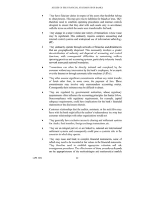 AUDITS OF THE FINANCIAL STATEMENTS OF BANKS
IAPS 1006 62
• They have fiduciary duties in respect of the assets they hold that belong
to other persons. This may give rise to liabilities for breach of trust. They
therefore need to establish operating procedures and internal controls
designed to ensure that they deal with such assets only in accordance
with the terms on which the assets were transferred to the bank.
• They engage in a large volume and variety of transactions whose value
may be significant. This ordinarily requires complex accounting and
internal control systems and widespread use of information technology
(IT).
• They ordinarily operate through networks of branches and departments
that are geographically dispersed. This necessarily involves a greater
decentralization of authority and dispersal of accounting and control
functions, with consequential difficulties in maintaining uniform
operating practices and accounting systems, particularly when the branch
network transcends national boundaries.
• Transactions can often be directly initiated and completed by the
customer without any intervention by the bank’s employees, for example
over the Internet or through automatic teller machines (ATMs).
• They often assume significant commitments without any initial transfer
of funds other than, in some cases, the payment of fees. These
commitments may involve only memorandum accounting entries.
Consequently their existence may be difficult to detect.
• They are regulated by governmental authorities, whose regulatory
requirements often influence the accounting principles that banks follow.
Non-compliance with regulatory requirements, for example, capital
adequacy requirements, could have implications for the bank’s financial
statements or the disclosures therein.
• Customer relationships that the auditor, assistants, or the audit firm may
have with the bank might affect the auditor’s independence in a way that
customer relationships with other organizations would not.
• They generally have exclusive access to clearing and settlement systems
for checks, fund transfers, foreign exchange transactions, etc.
• They are an integral part of, or are linked to, national and international
settlement systems and consequently could pose a systemic risk to the
countries in which they operate.
• They may issue and trade in complex financial instruments, some of
which may need to be recorded at fair values in the financial statements.
They therefore need to establish appropriate valuation and risk
management procedures. The effectiveness of these procedures depends
on the appropriateness of the methodologies and mathematical models
 