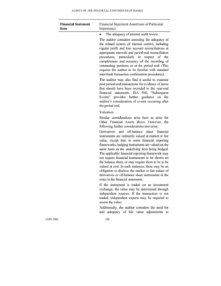 AUDITS OF THE FINANCIAL STATEMENTS OF BANKS
IAPS 1006 108
Financial Statement
Item
Financial Statement Assertions of Particular
Importance
• The adequacy of internal audit review.
The auditor considers assessing the adequacy of
the related system of internal control, including
regular profit and loss account reconciliations at
appropriate intervals and period-end reconciliation
procedures, particularly in respect of the
completeness and accuracy of the recording of
outstanding positions as at the period end. (This
requires the auditor to be familiar with standard
inter-bank transaction confirmation procedures);
The auditor may also find it useful to examine
post period-end transactions for evidence of items
that should have been recorded in the year-end
financial statements. ISA 560, “Subsequent
Events” provides further guidance on the
auditor’s consideration of events occurring after
the period end.
Valuation
Similar considerations arise here as arise for
Other Financial Assets above. However, the
following further considerations also arise.
Derivatives and off-balance sheet financial
instruments are ordinarily valued at market or fair
value, except that, in some financial reporting
frameworks, hedging instruments are valued on the
same basis as the underlying item being hedged.
The applicable financial reporting framework may
not require financial instruments to be shown on
the balance sheet, or may require them to be to be
valued at cost. In such instances, there may be an
obligation to disclose the market or fair values of
derivatives or off-balance sheet instruments in the
notes to the financial statements.
If the instrument is traded on an investment
exchange, the value may be determined through
independent sources. If the transaction is not
traded, independent experts may be required to
assess the value.
Additionally, the auditor considers the need for
and adequacy of fair value adjustments to
 