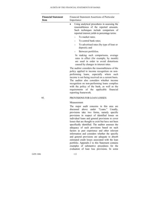AUDITS OF THE FINANCIAL STATEMENTS OF BANKS
IAPS 1006 112
Financial Statement
Item
Financial Statement Assertions of Particular
Importance
• Using analytical procedures in assessing the
reasonableness of the reported amounts.
Such techniques include comparison of
reported interest yields in percentage terms:
○ To market rates;
○ To central bank rates;
○ To advertised rates (by type of loan or
deposit); and
○ Between portfolios.
In making such comparisons, average
rates in effect (for example, by month)
are used in order to avoid distortions
caused by changes in interest rates.
The auditor considers the reasonableness of the
policy applied to income recognition on non-
performing loans, especially where such
income is not being received on a current basis.
The auditor also considers whether income
recognition on non-performing loans complies
with the policy of the bank, as well as the
requirements of the applicable financial
reporting framework.
95. PROVISIONS FOR LOAN LOSSES
Measurement
The major audit concerns in this area are
discussed above under “Loans.” Usually,
provisions take two forms, namely specific
provisions in respect of identified losses on
individual loans and general provisions to cover
losses that are thought to exist but have not been
specifically identified. The auditor assesses the
adequacy of such provisions based on such
factors as past experience and other relevant
information and considers whether the specific
and general provisions are adequate to absorb
estimated credit losses associated with the loan
portfolio. Appendix 2 to this Statement contains
examples of substantive procedures for the
evaluation of loan loss provisions. In some
 