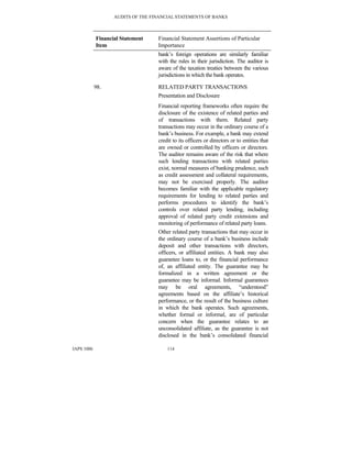 AUDITS OF THE FINANCIAL STATEMENTS OF BANKS
IAPS 1006 114
Financial Statement
Item
Financial Statement Assertions of Particular
Importance
bank’s foreign operations are similarly familiar
with the rules in their jurisdiction. The auditor is
aware of the taxation treaties between the various
jurisdictions in which the bank operates.
98. RELATED PARTY TRANSACTIONS
Presentation and Disclosure
Financial reporting frameworks often require the
disclosure of the existence of related parties and
of transactions with them. Related party
transactions may occur in the ordinary course of a
bank’s business. For example, a bank may extend
credit to its officers or directors or to entities that
are owned or controlled by officers or directors.
The auditor remains aware of the risk that where
such lending transactions with related parties
exist, normal measures of banking prudence, such
as credit assessment and collateral requirements,
may not be exercised properly. The auditor
becomes familiar with the applicable regulatory
requirements for lending to related parties and
performs procedures to identify the bank’s
controls over related party lending, including
approval of related party credit extensions and
monitoring of performance of related party loans.
Other related party transactions that may occur in
the ordinary course of a bank’s business include
deposit and other transactions with directors,
officers, or affiliated entities. A bank may also
guarantee loans to, or the financial performance
of, an affiliated entity. The guarantee may be
formalized in a written agreement or the
guarantee may be informal. Informal guarantees
may be oral agreements, “understood”
agreements based on the affiliate’s historical
performance, or the result of the business culture
in which the bank operates. Such agreements,
whether formal or informal, are of particular
concern when the guarantee relates to an
unconsolidated affiliate, as the guarantee is not
disclosed in the bank’s consolidated financial
 