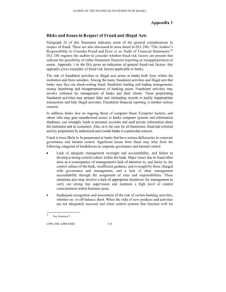AUDITS OF THE FINANCIAL STATEMENTS OF BANKS
IAPS 1006 APPENDIX 118
Appendix 1
Risks and Issues in Respect of Fraud and Illegal Acts
Paragraph 26 of this Statement indicates some of the general considerations in
respect of fraud. These are also discussed in more detail in ISA 240, “The Auditor’s
Responsibility to Consider Fraud and Error in an Audit of Financial Statements.”8
ISA 240 requires the auditor to consider whether fraud risk factors are present that
indicate the possibility of either fraudulent financial reporting or misappropriation of
assets. Appendix 1 to the ISA gives an indication of general fraud risk factors: this
appendix gives examples of fraud risk factors applicable to banks.
The risk of fraudulent activities or illegal acts arises at banks both from within the
institution and from outsiders. Among the many fraudulent activities and illegal acts that
banks may face are check-writing fraud, fraudulent lending and trading arrangements,
money laundering and misappropriation of banking assets. Fraudulent activities may
involve collusion by management of banks and their clients. Those perpetrating
fraudulent activities may prepare false and misleading records to justify inappropriate
transactions and hide illegal activities. Fraudulent financial reporting is another serious
concern.
In addition, banks face an ongoing threat of computer fraud. Computer hackers, and
others who may gain unauthorized access to banks computer systems and information
databases, can misapply funds to personal accounts and steal private information about
the institution and its customers. Also, as is the case for all businesses, fraud and criminal
activity perpetrated by authorized users inside banks is a particular concern.
Fraud is more likely to be perpetrated at banks that have serious deficiencies in corporate
governance and internal control. Significant losses from fraud may arise from the
following categories of breakdowns in corporate governance and internal control:
• Lack of adequate management oversight and accountability, and failure to
develop a strong control culture within the bank. Major losses due to fraud often
arise as a consequence of management's lack of attention to, and laxity in, the
control culture of the bank, insufficient guidance and oversight by those charged
with governance and management, and a lack of clear management
accountability through the assignment of roles and responsibilities. These
situations also may involve a lack of appropriate incentives for management to
carry out strong line supervision and maintain a high level of control
consciousness within business areas.
• Inadequate recognition and assessment of the risk of certain banking activities,
whether on- or off-balance sheet. When the risks of new products and activities
are not adequately assessed and when control systems that function well for
8
See footnote 1.
 