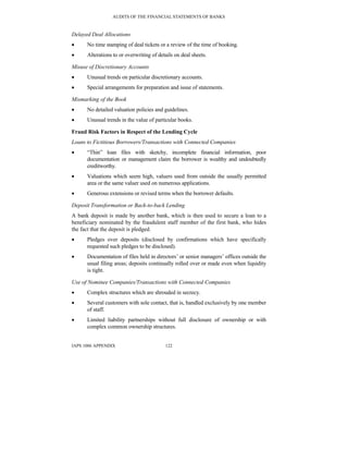 AUDITS OF THE FINANCIAL STATEMENTS OF BANKS
IAPS 1006 APPENDIX 122
Delayed Deal Allocations
• No time stamping of deal tickets or a review of the time of booking.
• Alterations to or overwriting of details on deal sheets.
Misuse of Discretionary Accounts
• Unusual trends on particular discretionary accounts.
• Special arrangements for preparation and issue of statements.
Mismarking of the Book
• No detailed valuation policies and guidelines.
• Unusual trends in the value of particular books.
Fraud Risk Factors in Respect of the Lending Cycle
Loans to Fictitious Borrowers/Transactions with Connected Companies
• “Thin” loan files with sketchy, incomplete financial information, poor
documentation or management claim the borrower is wealthy and undoubtedly
creditworthy.
• Valuations which seem high, valuers used from outside the usually permitted
area or the same valuer used on numerous applications.
• Generous extensions or revised terms when the borrower defaults.
Deposit Transformation or Back-to-back Lending
A bank deposit is made by another bank, which is then used to secure a loan to a
beneficiary nominated by the fraudulent staff member of the first bank, who hides
the fact that the deposit is pledged.
• Pledges over deposits (disclosed by confirmations which have specifically
requested such pledges to be disclosed).
• Documentation of files held in directors’ or senior managers’ offices outside the
usual filing areas; deposits continually rolled over or made even when liquidity
is tight.
Use of Nominee Companies/Transactions with Connected Companies
• Complex structures which are shrouded in secrecy.
• Several customers with sole contact, that is, handled exclusively by one member
of staff.
• Limited liability partnerships without full disclosure of ownership or with
complex common ownership structures.
 