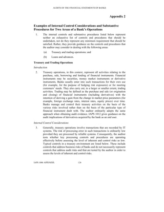 AUDITS OF THE FINANCIAL STATEMENTS OF BANKS
IAPS 1006 APPENDIX 124
Appendix 2
Examples of Internal Control Considerations and Substantive
Procedures for Two Areas of a Bank’s Operations
1. The internal controls and substantive procedures listed below represent
neither an exhaustive list of controls and procedures that should be
undertaken, nor do they represent any minimum requirement that should be
satisfied. Rather, they provide guidance on the controls and procedures that
the auditor may consider in dealing with the following areas:
(a) Treasury and trading operations; and
(b) Loans and advances.
Treasury and Trading Operations
Introduction
2. Treasury operations, in this context, represent all activities relating to the
purchase, sale, borrowing and lending of financial instruments. Financial
instruments may be securities, money market instruments or derivative
instruments. Banks usually enter into such transactions for their own use
(for example, for the purpose of hedging risk exposures) or for meeting
customers’ needs. They also carry out, to a larger or smaller extent, trading
activities. Trading may be defined as the purchase and sale (or origination
and closing) of financial instruments (including derivatives) with the
intention of deriving a gain from the change in market price parameters (for
example, foreign exchange rates, interest rates, equity prices) over time.
Banks manage and control their treasury activities on the basis of the
various risks involved rather than on the basis of the particular type of
financial instrument dealt with. The auditor ordinarily adopts the same
approach when obtaining audit evidence. IAPS 1012 gives guidance on the
audit implications of derivatives acquired by the bank as an end user.
Internal Control Considerations
3. Generally, treasury operations involve transactions that are recorded by IT
systems. The risk of processing error in such transactions is ordinarily low
provided they are processed by reliable systems. Consequently, the auditor
tests whether key processing controls and procedures are operating
effectively before assessing the level of inherent and control risks as low.
Typical controls in a treasury environment are listed below. These include
controls that address business risks of banks and do not necessarily represent
controls that address audit risks and that are tested by the auditor in order to
assess the levels of inherent and control risks.
 