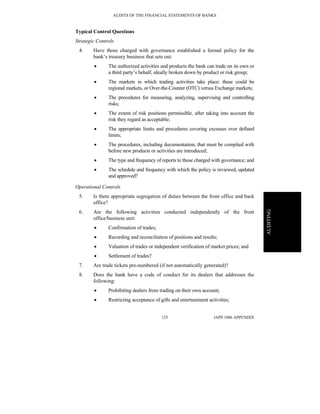 AUDITS OF THE FINANCIAL STATEMENTS OF BANKS
IAPS 1006 APPENDIX125
AUDITING
Typical Control Questions
Strategic Controls
4. Have those charged with governance established a formal policy for the
bank’s treasury business that sets out:
• The authorized activities and products the bank can trade on its own or
a third party’s behalf, ideally broken down by product or risk group;
• The markets in which trading activities take place: these could be
regional markets, or Over-the-Counter (OTC) versus Exchange markets;
• The procedures for measuring, analyzing, supervising and controlling
risks;
• The extent of risk positions permissible, after taking into account the
risk they regard as acceptable;
• The appropriate limits and procedures covering excesses over defined
limits;
• The procedures, including documentation, that must be complied with
before new products or activities are introduced;
• The type and frequency of reports to those charged with governance; and
• The schedule and frequency with which the policy is reviewed, updated
and approved?
Operational Controls
5. Is there appropriate segregation of duties between the front office and back
office?
6. Are the following activities conducted independently of the front
office/business unit:
• Confirmation of trades;
• Recording and reconciliation of positions and results;
• Valuation of trades or independent verification of market prices; and
• Settlement of trades?
7. Are trade tickets pre-numbered (if not automatically generated)?
8. Does the bank have a code of conduct for its dealers that addresses the
following:
• Prohibiting dealers from trading on their own account;
• Restricting acceptance of gifts and entertainment activities;
 
