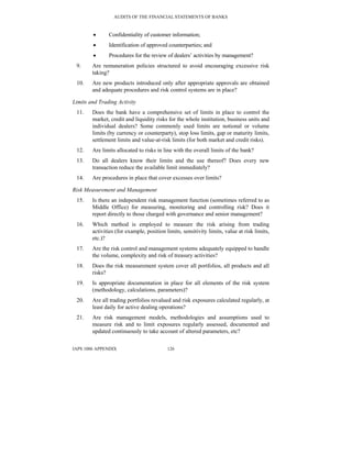 AUDITS OF THE FINANCIAL STATEMENTS OF BANKS
IAPS 1006 APPENDIX 126
• Confidentiality of customer information;
• Identification of approved counterparties; and
• Procedures for the review of dealers’ activities by management?
9. Are remuneration policies structured to avoid encouraging excessive risk
taking?
10. Are new products introduced only after appropriate approvals are obtained
and adequate procedures and risk control systems are in place?
Limits and Trading Activity
11. Does the bank have a comprehensive set of limits in place to control the
market, credit and liquidity risks for the whole institution, business units and
individual dealers? Some commonly used limits are notional or volume
limits (by currency or counterparty), stop loss limits, gap or maturity limits,
settlement limits and value-at-risk limits (for both market and credit risks).
12. Are limits allocated to risks in line with the overall limits of the bank?
13. Do all dealers know their limits and the use thereof? Does every new
transaction reduce the available limit immediately?
14. Are procedures in place that cover excesses over limits?
Risk Measurement and Management
15. Is there an independent risk management function (sometimes referred to as
Middle Office) for measuring, monitoring and controlling risk? Does it
report directly to those charged with governance and senior management?
16. Which method is employed to measure the risk arising from trading
activities (for example, position limits, sensitivity limits, value at risk limits,
etc.)?
17. Are the risk control and management systems adequately equipped to handle
the volume, complexity and risk of treasury activities?
18. Does the risk measurement system cover all portfolios, all products and all
risks?
19. Is appropriate documentation in place for all elements of the risk system
(methodology, calculations, parameters)?
20. Are all trading portfolios revalued and risk exposures calculated regularly, at
least daily for active dealing operations?
21. Are risk management models, methodologies and assumptions used to
measure risk and to limit exposures regularly assessed, documented and
updated continuously to take account of altered parameters, etc?
 
