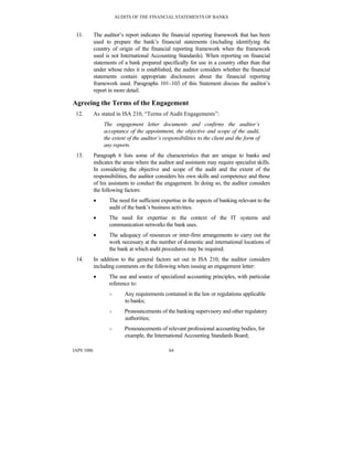 AUDITS OF THE FINANCIAL STATEMENTS OF BANKS
IAPS 1006 64
11. The auditor’s report indicates the financial reporting framework that has been
used to prepare the bank’s financial statements (including identifying the
country of origin of the financial reporting framework when the framework
used is not International Accounting Standards). When reporting on financial
statements of a bank prepared specifically for use in a country other than that
under whose rules it is established, the auditor considers whether the financial
statements contain appropriate disclosures about the financial reporting
framework used. Paragraphs 101–103 of this Statement discuss the auditor’s
report in more detail.
Agreeing the Terms of the Engagement
12. As stated in ISA 210, “Terms of Audit Engagements”:
The engagement letter documents and confirms the auditor’s
acceptance of the appointment, the objective and scope of the audit,
the extent of the auditor’s responsibilities to the client and the form of
any reports.
13. Paragraph 6 lists some of the characteristics that are unique to banks and
indicates the areas where the auditor and assistants may require specialist skills.
In considering the objective and scope of the audit and the extent of the
responsibilities, the auditor considers his own skills and competence and those
of his assistants to conduct the engagement. In doing so, the auditor considers
the following factors:
• The need for sufficient expertise in the aspects of banking relevant to the
audit of the bank’s business activities.
• The need for expertise in the context of the IT systems and
communication networks the bank uses.
• The adequacy of resources or inter-firm arrangements to carry out the
work necessary at the number of domestic and international locations of
the bank at which audit procedures may be required.
14. In addition to the general factors set out in ISA 210, the auditor considers
including comments on the following when issuing an engagement letter:
• The use and source of specialized accounting principles, with particular
reference to:
○ Any requirements contained in the law or regulations applicable
to banks;
○ Pronouncements of the banking supervisory and other regulatory
authorities;
○ Pronouncements of relevant professional accounting bodies, for
example, the International Accounting Standards Board;
 