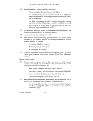 AUDITS OF THE FINANCIAL STATEMENTS OF BANKS
IAPS 1006 APPENDIX 128
31. Does the bank have written procedures that require:
• The accounting for all used and unused trade tickets;
• The prompt recording into the accounting records by an independent
party of all transactions, including procedures to identify and correct
rejected transactions;
• The daily reconciliation of dealer’s positions and profits with the
accounting records and the prompt investigation of all differences; and
• Regular reports to management in appropriate detail to allow the
monitoring of the limits referred to above?
32. Are all nostro and vostro account reconciliations performed frequently and
by employees independent of the settlement function?
33. Are suspense accounts regularly reviewed?
34. Does the bank have an accounting system that allows it to prepare reports
that show its spot, forward, net open and overall positions for the different
types of products, for example:
• By purchase and sale, by currency;
• By maturity dates, by currency; and
• By counterparty, by currency?
35. Are open positions revalued periodically (for example, daily) to current
values based on quoted rates or rates obtained directly from independent
sources?
General Audit Procedures
36. Certain audit procedures apply to the environment in which treasury
activities are carried out. To understand this environment, the auditor
initially obtains an understanding of the:
• Scale, volume, complexity and risk of treasury activities;
• Importance of treasury activities relative to other business of the bank;
• Framework within which treasury activities take place; and
• Organizational integration of the treasury activities.
37. Once the auditor has obtained this understanding and has performed tests of
controls with satisfactory results, the auditor ordinarily assesses:
• The accuracy of the recording of transactions entered into during the
period and related profits and losses, by reference to deal tickets and
confirmation slips;
 