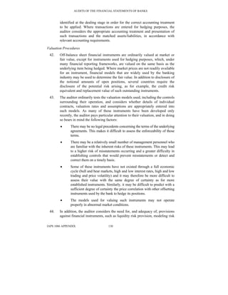 AUDITS OF THE FINANCIAL STATEMENTS OF BANKS
IAPS 1006 APPENDIX 130
identified at the dealing stage in order for the correct accounting treatment
to be applied. Where transactions are entered for hedging purposes, the
auditor considers the appropriate accounting treatment and presentation of
such transactions and the matched assets/liabilities, in accordance with
relevant accounting requirements.
Valuation Procedures
42. Off-balance sheet financial instruments are ordinarily valued at market or
fair value, except for instruments used for hedging purposes, which, under
many financial reporting frameworks, are valued on the same basis as the
underlying item being hedged. Where market prices are not readily available
for an instrument, financial models that are widely used by the banking
industry may be used to determine the fair value. In addition to disclosure of
the notional amounts of open positions, several countries require the
disclosure of the potential risk arising, as for example, the credit risk
equivalent and replacement value of such outstanding instruments.
43. The auditor ordinarily tests the valuation models used, including the controls
surrounding their operation, and considers whether details of individual
contracts, valuation rates and assumptions are appropriately entered into
such models. As many of these instruments have been developed only
recently, the auditor pays particular attention to their valuation, and in doing
so bears in mind the following factors:
• There may be no legal precedents concerning the terms of the underlying
agreements. This makes it difficult to assess the enforceability of those
terms.
• There may be a relatively small number of management personnel who
are familiar with the inherent risks of these instruments. This may lead
to a higher risk of misstatements occurring and a greater difficulty in
establishing controls that would prevent misstatements or detect and
correct them on a timely basis.
• Some of these instruments have not existed through a full economic
cycle (bull and bear markets, high and low interest rates, high and low
trading and price volatility) and it may therefore be more difficult to
assess their value with the same degree of certainty as for more
established instruments. Similarly, it may be difficult to predict with a
sufficient degree of certainty the price correlation with other offsetting
instruments used by the bank to hedge its positions.
• The models used for valuing such instruments may not operate
properly in abnormal market conditions.
44. In addition, the auditor considers the need for, and adequacy of, provisions
against financial instruments, such as liquidity risk provision, modeling risk
 