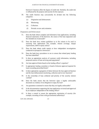 AUDITS OF THE FINANCIAL STATEMENTS OF BANKS
IAPS 1006 APPENDIX 132
borrower’s business affect the degree of credit risk. Similarly, the credit risk
is influenced by the purpose and security for the exposure.
50. The credit function may conveniently be divided into the following
categories:
(c) Origination and disbursement.
(d) Monitoring.
(e) Collection.
(f) Periodic review and evaluation.
Origination and Disbursement
51. Does the bank obtain complete and informative loan applications, including
financial statements of the borrower, the source of the loan repayment and
the intended use of proceeds?
52. Does the bank have written guidelines as to the criteria to be used in
assessing loan applications (for example, interest coverage, margin
requirements, debt-to-equity ratios)?
53. Does the bank obtain credit reports or have independent investigations
conducted on prospective borrowers?
54. Does the bank have procedures in use to ensure that related party lending
has been identified?
55. Is there an appropriate analysis of customer credit information, including
projected sources of loan servicing and repayments?
56. Are loan approval limits based on the lending officer’s expertise?
57. Is appropriate lending committee or board of director approval required for
loans exceeding prescribed limits?
58. Is there appropriate segregation of duties between the loan approval function
and the loan disbursement monitoring, collection and review functions?
59. Is the ownership of loan collateral and priority of the security interest
verified?
60. Does the bank ensure that the borrower signs a legally enforceable
document as evidence of an obligation to repay the loan?
61. Are guarantees examined to ensure that they are legally enforceable?
62. Is the documentation supporting the loan application reviewed and approved
by an employee independent of the lending officer?
63. Is there a control to ensure the appropriate registration of security (for
example, recording of liens with governmental authorities)?
 