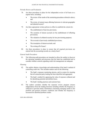 AUDITS OF THE FINANCIAL STATEMENTS OF BANKS
IAPS 1006 APPENDIX 134
Periodic Review and Evaluation
78. Are there procedures in place for the independent review of all loans on a
regular basis, including:
• The review of the results of the monitoring procedures referred to above;
and
• The review of current issues affecting borrowers in relevant geographic
and industrial sectors?
79. Are there appropriate written policies in effect to establish the criteria for:
• The establishment of loan loss provisions;
• The cessation of interest accruals (or the establishment of offsetting
provisions);
• The valuation of collateral security for loss provisioning purposes;
• The reversals of previously established provisions;
• The resumption of interest accruals; and
• The writing off of loans?
80. Are there procedures in place to ensure that all required provisions are
entered into the accounting records on a timely basis?
General Audit Procedures
81. The following audit procedures are intended to allow the auditor to discover
the operating standards and processes that the bank has established and to
consider whether controls regarding credit risk management are adequate.
Planning
82. The auditor obtains a knowledge and understanding of the bank’s method of
controlling credit risk. This includes matters such as the following:
• The bank’s exposure monitoring process, and its system for ensuring
that all connected party lending has been identified and aggregated.
• The bank’s method for appraising the value of exposure collateral and
for identifying potential and definite losses.
• The bank’s lending practices and customer base.
83. The auditor considers whether the exposure review program ensures
independence from the lending functions including whether the frequency is
sufficient to provide timely information concerning emerging trends in the
portfolio and general economic conditions and whether the frequency is
increased for identified problem credits.
 
