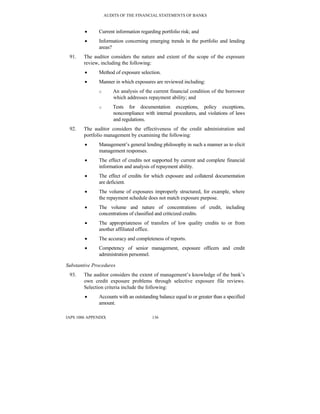AUDITS OF THE FINANCIAL STATEMENTS OF BANKS
IAPS 1006 APPENDIX 136
• Current information regarding portfolio risk; and
• Information concerning emerging trends in the portfolio and lending
areas?
91. The auditor considers the nature and extent of the scope of the exposure
review, including the following:
• Method of exposure selection.
• Manner in which exposures are reviewed including:
o An analysis of the current financial condition of the borrower
which addresses repayment ability; and
o Tests for documentation exceptions, policy exceptions,
noncompliance with internal procedures, and violations of laws
and regulations.
92. The auditor considers the effectiveness of the credit administration and
portfolio management by examining the following:
• Management’s general lending philosophy in such a manner as to elicit
management responses.
• The effect of credits not supported by current and complete financial
information and analysis of repayment ability.
• The effect of credits for which exposure and collateral documentation
are deficient.
• The volume of exposures improperly structured, for example, where
the repayment schedule does not match exposure purpose.
• The volume and nature of concentrations of credit, including
concentrations of classified and criticized credits.
• The appropriateness of transfers of low quality credits to or from
another affiliated office.
• The accuracy and completeness of reports.
• Competency of senior management, exposure officers and credit
administration personnel.
Substantive Procedures
93. The auditor considers the extent of management’s knowledge of the bank’s
own credit exposure problems through selective exposure file reviews.
Selection criteria include the following:
• Accounts with an outstanding balance equal to or greater than a specified
amount.
 