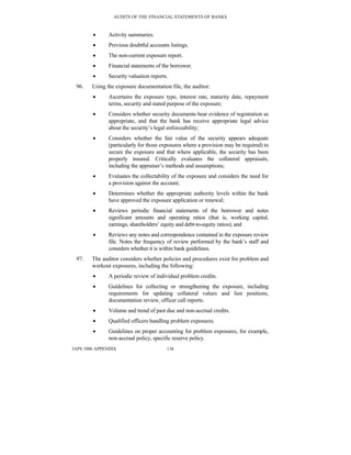 AUDITS OF THE FINANCIAL STATEMENTS OF BANKS
IAPS 1006 APPENDIX 138
• Activity summaries.
• Previous doubtful accounts listings.
• The non-current exposure report.
• Financial statements of the borrower.
• Security valuation reports.
96. Using the exposure documentation file, the auditor:
• Ascertains the exposure type, interest rate, maturity date, repayment
terms, security and stated purpose of the exposure;
• Considers whether security documents bear evidence of registration as
appropriate, and that the bank has receive appropriate legal advice
about the security’s legal enforceability;
• Considers whether the fair value of the security appears adequate
(particularly for those exposures where a provision may be required) to
secure the exposure and that where applicable, the security has been
properly insured. Critically evaluates the collateral appraisals,
including the appraiser’s methods and assumptions;
• Evaluates the collectability of the exposure and considers the need for
a provision against the account;
• Determines whether the appropriate authority levels within the bank
have approved the exposure application or renewal;
• Reviews periodic financial statements of the borrower and notes
significant amounts and operating ratios (that is, working capital,
earnings, shareholders’ equity and debt-to-equity ratios); and
• Reviews any notes and correspondence contained in the exposure review
file. Notes the frequency of review performed by the bank’s staff and
considers whether it is within bank guidelines.
97. The auditor considers whether policies and procedures exist for problem and
workout exposures, including the following:
• A periodic review of individual problem credits.
• Guidelines for collecting or strengthening the exposure, including
requirements for updating collateral values and lien positions,
documentation review, officer call reports.
• Volume and trend of past due and non-accrual credits.
• Qualified officers handling problem exposures.
• Guidelines on proper accounting for problem exposures, for example,
non-accrual policy, specific reserve policy.
 