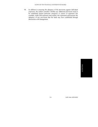 AUDITS OF THE FINANCIAL STATEMENTS OF BANKS
IAPS 1006 APPENDIX139
AUDITING
98. In addition to assessing the adequacy of the provisions against individual
exposures, the auditor considers whether any additional provisions need to
be established against particular categories or classes of exposures (for
example, credit card exposures and country risk exposures) and assesses the
adequacy of any provisions that the bank may have established through
discussions with management.
 