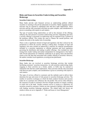 AUDITS OF THE FINANCIAL STATEMENTS OF BANKS
IAPS 1006 APPENDIX 142
Appendix 4
Risks and Issues in Securities Underwriting and Securities
Brokerage
Securities Underwriting
Many banks provide such financial services as underwriting publicly offered
securities or assisting in the private placement of securities. Banks engaging in these
activities may be exposed to substantial risks that have audit implications. These
activities and the risks associated with them are quite complex, and consideration is
given to consulting with experts in such matters.
The type of security being underwritten, as well as the structure of the offering,
influence the risks present in securities underwriting activities. Depending upon how
a security offering is structured, an underwriter may be required to buy a portion of
the positions offered. This creates the need to finance the unsold portions, and
exposes the entity to the market risk of ownership.
There is also a significant element of legal and regulatory risk that is driven by the
jurisdiction in which the security offering is taking place. Examples of legal and
regulatory risk areas include an underwriter’s exposure for material misstatements
included in a securities registration or offering statement and local regulations
governing the distribution and trading in public offerings. Also included are risks
arising from insider trading and market manipulation by management or the bank’s
staff. Private placements are ordinarily conducted on an agency basis and therefore
result in less risk than that associated with a public offering of securities. However,
the auditor considers local regulations covering private placements.
Securities Brokerage
Many banks also are involved in securities brokerage activities that include
facilitating customers’ securities transactions. As with securities underwriting, banks
engaging in these activities (as a broker, dealer, or both) may be exposed to
substantial risks that have audit implications. These activities and the risks associated
with them are quite complex, and consideration is given to consulting with experts in
such matters.
The types of services offered to customers and the methods used to deliver them
determine the type and extent of risks present in securities brokerage activities. The
number of securities exchanges on which the bank conducts business and executes
trades for its customers also influences the risk profile. One service often offered is
the extension of credit to customers who have bought securities on margin, resulting
in credit risk to the bank. Another common service is acting as a depository for
securities owned by customers. Entities are also exposed to liquidity risks associated
with funding securities brokerage operations. The related audit risk factors are
similar to those set out in Appendix 5, “Risks and Issues in Asset Management.”
 