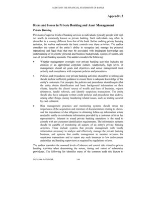 AUDITS OF THE FINANCIAL STATEMENTS OF BANKS
IAPS 1006 APPENDIX 144
Appendix 5
Risks and Issues in Private Banking and Asset Management
Private Banking
Provision of superior levels of banking services to individuals, typically people with high
net worth, is commonly known as private banking. Such individuals may often be
domiciled in a country different from that of the bank. Before auditing private banking
activities, the auditor understands the basic controls over these activities. The auditor
considers the extent of the entity’s ability to recognize and manage the potential
reputational and legal risks that may be associated with inadequate knowledge and
understanding of its clients’ personal and business backgrounds, sources of wealth, and
uses of private banking accounts. The auditor considers the following:
• Whether management oversight over private banking activities includes the
creation of an appropriate corporate culture. Additionally, high levels of
management should set goals and objectives and senior management must
actively seek compliance with corporate policies and procedures.
• Policies and procedures over private banking activities should be in writing and
should include sufficient guidance to ensure there is adequate knowledge of the
entity’s customers. For example, the policies and procedures should require that
the entity obtain identification and basic background information on their
clients, describe the clients' source of wealth and lines of business, request
references, handle referrals, and identify suspicious transactions. The entity
should also have adequate written credit policies and procedures that address,
among other things, money laundering related issues, such as lending secured
by cash collateral.
• Risk management practices and monitoring systems should stress the
importance of the acquisition and retention of documentation relating to clients,
and the importance of due diligence in obtaining follow-up information where
needed to verify or corroborate information provided by a customer or his or her
representative. Inherent in sound private banking operations is the need to
comply with any customer identification requirements. The information systems
should be capable of monitoring all aspects of an entity's private banking
activities. These include systems that provide management with timely
information necessary to analyze and effectively manage the private banking
business, and systems that enable management to monitor accounts for
suspicious transactions and to report any such instances to law enforcement
authorities and banking supervisors as required by regulations or laws.
The auditor considers the assessed levels of inherent and control risk related to private
banking activities when determining the nature, timing and extent of substantive
procedures. The following list identifies many of the common audit risk factors to
 