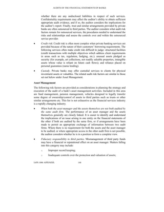 AUDITS OF THE FINANCIAL STATEMENTS OF BANKS
IAPS 1006 APPENDIX 146
whether there are any undisclosed liabilities in respect of such services.
Confidentiality requirements may affect the auditor’s ability to obtain sufficient
appropriate audit evidence, and if so, the auditor considers the implications for
the auditor’s report. Finally, trust and similar arrangements provided by private
banks are often outsourced to third parties. The auditor considers what audit risk
factors remain for outsourced services, the procedures needed to understand the
risks and relationships and assess the controls over and within the outsourced
service provider.
• Credit risk. Credit risk is often more complex when private banking services are
provided because of the nature of their customers’ borrowing requirements. The
following services often make credit risk difficult to judge: structured facilities
(credit transactions with multiple objectives which address client requirements
in areas such as tax, regulation, hedging, etc.); unusual assets pledged as
security (for example, art collections, not readily saleable properties, intangible
assets whose value is reliant on future cash flows); and reliance placed on
personal guarantees (name lending).
• Custody. Private banks may offer custodial services to clients for physical
investment assets or valuables. The related audit risk factors are similar to those
set out below under Asset Management.
Asset Management
The following risk factors are provided as considerations in planning the strategy and
execution of the audit of a bank’s asset management activities. Included in this area
are fund management, pension management, vehicles designed to legally transfer
some degree of ownership/control of assets to third parties such as trusts or other
similar arrangements etc. This list is not exhaustive as the financial services industry
is a rapidly changing industry.
• When both the asset manager and the assets themselves are not both audited by
the same audit firm. The performance of an asset manager and the assets
themselves generally are closely linked. It is easier to identify and understand
the implications of an issue arising in one entity on the financial statements of
the other if both are audited by the same firm, or if arrangements have been
made to permit an appropriate exchange of information between two audit
firms. Where there is no requirement for both the assets and the asset manager
to be audited, or where appropriate access to the other audit firm is not possible,
the auditor considers whether he is in a position to form a complete view.
• Fiduciary responsibility to third parties. Mismanagement of third party funds
may have a financial or reputational effect on an asset manager. Matters falling
into this category may include:
o Improper record keeping;
o Inadequate controls over the protection and valuation of assets;
 