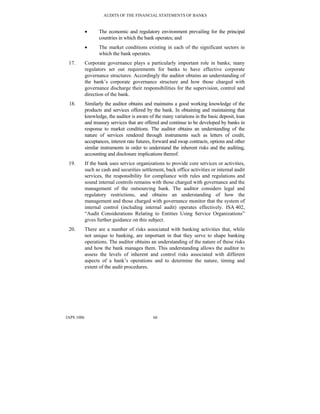 AUDITS OF THE FINANCIAL STATEMENTS OF BANKS
IAPS 1006 66
• The economic and regulatory environment prevailing for the principal
countries in which the bank operates; and
• The market conditions existing in each of the significant sectors in
which the bank operates.
17. Corporate governance plays a particularly important role in banks; many
regulators set out requirements for banks to have effective corporate
governance structures. Accordingly the auditor obtains an understanding of
the bank’s corporate governance structure and how those charged with
governance discharge their responsibilities for the supervision, control and
direction of the bank.
18. Similarly the auditor obtains and maintains a good working knowledge of the
products and services offered by the bank. In obtaining and maintaining that
knowledge, the auditor is aware of the many variations in the basic deposit, loan
and treasury services that are offered and continue to be developed by banks in
response to market conditions. The auditor obtains an understanding of the
nature of services rendered through instruments such as letters of credit,
acceptances, interest rate futures, forward and swap contracts, options and other
similar instruments in order to understand the inherent risks and the auditing,
accounting and disclosure implications thereof.
19. If the bank uses service organizations to provide core services or activities,
such as cash and securities settlement, back office activities or internal audit
services, the responsibility for compliance with rules and regulations and
sound internal controls remains with those charged with governance and the
management of the outsourcing bank. The auditor considers legal and
regulatory restrictions, and obtains an understanding of how the
management and those charged with governance monitor that the system of
internal control (including internal audit) operates effectively. ISA 402,
“Audit Considerations Relating to Entities Using Service Organizations”
gives further guidance on this subject.
20. There are a number of risks associated with banking activities that, while
not unique to banking, are important in that they serve to shape banking
operations. The auditor obtains an understanding of the nature of these risks
and how the bank manages them. This understanding allows the auditor to
assess the levels of inherent and control risks associated with different
aspects of a bank’s operations and to determine the nature, timing and
extent of the audit procedures.
 