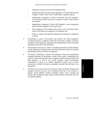 AUDITS OF THE FINANCIAL STATEMENTS OF BANKS
IAPS 1006 APPENDIX147
AUDITING
o Inadequate controls to prevent fund manager fraud;
o Inappropriate physical and/or legal segregation of client funds from the
manager’s funds or other clients’ funds (often a regulated aspect);
o Inappropriate segregation of client investments from the manager’s
own investments (either personal or corporate or both) or other clients’
investments;
o Inappropriate segregation of bank staff engaged in asset management
duties and those engaged in other operations;
o Non-compliance with mandates from clients or the investment policy
under which funds were supposed to be managed; and
o Failure to comply with reporting requirements (contractual or regulatory)
to clients.
• Consideration is given to the policies and controls over client acceptance;
investment decisions; compliance with client instructions; conflicts of interest;
compliance with regulations; segregation and safeguarding of funds and proper
reporting of client assets and transactions.
• Fund manager remuneration. There is a heightened potential for fund managers
to make imprudent or illegal business decisions based upon a desire for personal
gain through a bonus or incentive arrangement.
• Technology. Technology is critical to the operation of most asset management
companies therefore an examination is made of the security, completeness and
accuracy of data and data input where computer controls are being relied on for
audit purposes, as well as the overall computer control environment.
Consideration is given as to whether appropriate controls exist to ensure
transactions on behalf of clients are separately recorded from the bank’s own
transactions.
• Globalization and international diversification. These are features of many asset
managers and this may give rise to additional risks due to the diversity of
practice among different countries regarding matters such as pricing and
custody rules, regulations, legal systems, market practices, disclosure rules and
accounting standards.
 