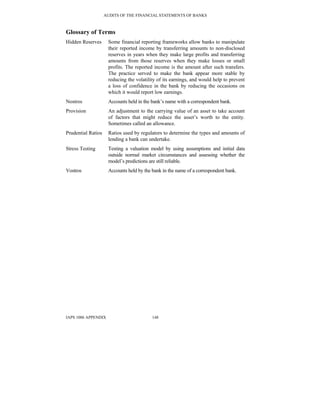 AUDITS OF THE FINANCIAL STATEMENTS OF BANKS
IAPS 1006 APPENDIX 148
Glossary of Terms
Hidden Reserves Some financial reporting frameworks allow banks to manipulate
their reported income by transferring amounts to non-disclosed
reserves in years when they make large profits and transferring
amounts from those reserves when they make losses or small
profits. The reported income is the amount after such transfers.
The practice served to make the bank appear more stable by
reducing the volatility of its earnings, and would help to prevent
a loss of confidence in the bank by reducing the occasions on
which it would report low earnings.
Nostros Accounts held in the bank’s name with a correspondent bank.
Provision An adjustment to the carrying value of an asset to take account
of factors that might reduce the asset’s worth to the entity.
Sometimes called an allowance.
Prudential Ratios Ratios used by regulators to determine the types and amounts of
lending a bank can undertake.
Stress Testing Testing a valuation model by using assumptions and initial data
outside normal market circumstances and assessing whether the
model’s predictions are still reliable.
Vostros Accounts held by the bank in the name of a correspondent bank.
 