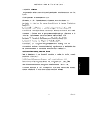AUDITS OF THE FINANCIAL STATEMENTS OF BANKS
IAPS 1006149
AUDITING
Reference Material
The following is a list of material that auditors of banks’ financial statements may find
helpful.
Basel Committee on Banking Supervision:
Publication 30: Core Principles for Effective Banking Supervision. Basel, 1997.
Publication 33: Framework for Internal Control Systems in Banking Organisations.
Basel, 1998.
Publication 55: Sound Practices for Loan Accounting and Disclosure. Basel, 1999.
Publication 56: Enhancing Corporate Governance in Banking Organisations. Basel, 1999.
Publication 72: Internal Audit in Banking Organisations and the Relationship of the
Supervisory Authorities with Internal and External Auditors. Basel, 2000
Publication 75: Principles for the Management of Credit Risk. Basel, 2000.
Publication 77: Customer Due Diligence for Banks. Basel, 2001.
Publication 82: Risk Management Principles for Electronic Banking. Basel, 2001.
Publications of the Basel Committee on Banking Supervision can be downloaded from
the website of the Bank for International Settlements: http://www.bis.org.
International Accounting Standards Board:
IAS 30: Disclosures in the Financial Statements of Banks and Similar Financial
Institutions. London, 1999.
IAS 32: Financial Instruments: Disclosure and Presentation. London, 2000.
IAS 37: Provisions, Contingent Liabilities and Contingent Assets. London, 1998.
IAS 39: Financial Instruments: Recognition and Measurement. London, 2000.
In addition a number of IFAC member bodies have issued reference and guidance
material on banks and the audits of the financial statements of banks.
 