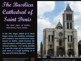 First created  14 May2011. Version 1.0 14 May 2011. Jerry Tse.  London .  The Basilica Cathedral of Saint Denis The birth place of Gothic, Saint Denis, Paris, France All rights reserved.  Rights belong to their respective owners.  Available free for non-commercial and personal use.   In the 12C, Sugar, Abbot of St Denis began using new building techniques and created a new architectural style, known as Gothic, which became the main European architectural styles for several centuries.  It is rarely possible to  trace the origin of an architectural style back to a single building, as in the case of St Denis Basilica.  