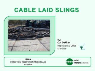 CABLE LAID SLINGS
By:
Cor Dekker
Inspection & QHSE
Manager
IMCA
INSPECTION, ACCEPTATION AND DISCARD
CRITERIA
 
