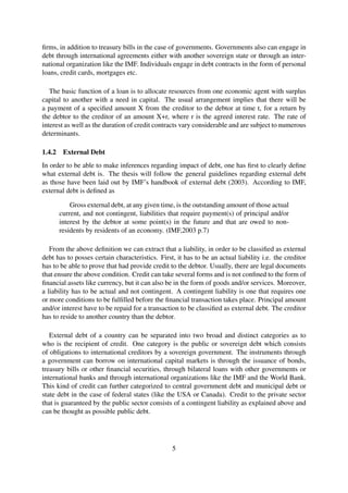 ﬁrms, in addition to treasury bills in the case of governments. Governments also can engage in
debt through international agreements either with another sovereign state or through an inter-
national organization like the IMF. Individuals engage in debt contracts in the form of personal
loans, credit cards, mortgages etc.
The basic function of a loan is to allocate resources from one economic agent with surplus
capital to another with a need in capital. The usual arrangement implies that there will be
a payment of a speciﬁed amount X from the creditor to the debtor at time t, for a return by
the debtor to the creditor of an amount X+r, where r is the agreed interest rate. The rate of
interest as well as the duration of credit contracts vary considerable and are subject to numerous
determinants.
1.4.2 External Debt
In order to be able to make inferences regarding impact of debt, one has ﬁrst to clearly deﬁne
what external debt is. The thesis will follow the general guidelines regarding external debt
as those have been laid out by IMF’s handbook of external debt (2003). According to IMF,
external debt is deﬁned as
Gross external debt, at any given time, is the outstanding amount of those actual
current, and not contingent, liabilities that require payment(s) of principal and/or
interest by the debtor at some point(s) in the future and that are owed to non-
residents by residents of an economy. (IMF,2003 p.7)
From the above deﬁnition we can extract that a liability, in order to be classiﬁed as external
debt has to posses certain characteristics. First, it has to be an actual liability i.e. the creditor
has to be able to prove that had provide credit to the debtor. Usually, there are legal documents
that ensure the above condition. Credit can take several forms and is not conﬁned to the form of
ﬁnancial assets like currency, but it can also be in the form of goods and/or services. Moreover,
a liability has to be actual and not contingent. A contingent liability is one that requires one
or more conditions to be fulﬁlled before the ﬁnancial transaction takes place. Principal amount
and/or interest have to be repaid for a transaction to be classiﬁed as external debt. The creditor
has to reside to another country than the debtor.
External debt of a country can be separated into two broad and distinct categories as to
who is the recipient of credit. One category is the public or sovereign debt which consists
of obligations to international creditors by a sovereign government. The instruments through
a government can borrow on international capital markets is through the issuance of bonds,
treasury bills or other ﬁnancial securities, through bilateral loans with other governments or
international banks and through international organizations like the IMF and the World Bank.
This kind of credit can further categorized to central government debt and municipal debt or
state debt in the case of federal states (like the USA or Canada). Credit to the private sector
that is guaranteed by the public sector consists of a contingent liability as explained above and
can be thought as possible public debt.
5
 