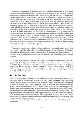 It should be noted that public debt in general was traditionally viewed as a far more secure
investment option than private credit 2
. This perception of public debt as a ‘safe asset’ can have
serious implications on the ﬁnancial development of an economy and thus, a direct impact
on its economic growth. One reason for that is that viewing public debt as a safe investment
induces banks to over-allocate credit to the public sector. Such a tendency though turns the
banking and ﬁnancial system of an economy to suboptimal levels and has a negative impact on
the growth of an economy by creating ’lazy banks’ phenomenon (Hauner 2009). Besides that
potentially negative effect of public debt, it is widely accepted that its use can have a signiﬁ-
cantly positive impact on the ﬁnancial development of an economy. It can be used to overcome
several institutional imperfections in an economy that often hinder the use of other collateral
(De Soto H. 2000). Additionally, the availability of liquid collateral is a key prerequisite for
the development of derivative markets and further ﬁnancial deepening and public debt has been
used substantially in that end. Also, another use of it is the provision of benchmark pricing for
the yields of other entities and instruments like corporate bonds, and provides a strong asset on
the balance sheet of ﬁnancial institutions (Reinhart and Sack 2000). Those two views however,
have not to be mutually exhaustive since there are evidence of non-linearity in the relationship
between public debt and ﬁnancial development.
There are two extreme views of debt that have traditionally dominated modern history. One
conservative view is that debt is always harmful and governments and individuals should avoid
indebtedness. The other view, often associated with Keynsianism, advocates that debt is in
essence a resource or just another use of governmental policy and should be used when deemed
necessary.
The other major category of external debt is credit allocated to the private sector. This cate-
gory includes loans by international creditors to businesses located in a given economy as well
as credit that goes towards ﬁnal consumption like personal loans, credit cards and mortgages.
Historically, the vast majority of external credit to the private sector went to the funding of
relatively large projects like the construction of factories or the acquisition of ships and not to
everyday retail banking activities.
1.4.3 Portfolio Equity
Equity is another channel through which an economy can interact with other economies. Eq-
uity transactions are performed through special markets known as stock exchanges. Financing
through equity is usually called market based as opposed to bank based ﬁnancing which refers
to ﬁnancing through (bank) loans. Those two ways of ﬁnancing are considered substitute.
When a country internationalizes its stock market it lifts all ofﬁcial barriers to foreigners that
prohibit them from acquiring shares in that stock market. There are certain theoretical contri-
butions that suggest stock markets may play a crucial role in promoting long-run growth. The
arguments suggest that stock markets encourage specialization and lower information asymme-
tries. Moreover, their internationalization is seen as a good way to reduce the costs of savings
mobilization and enhance corporate and management control by increasing transparency upon
2
’Countries do not go bankrupt’ as Citibank’s CEO Walter Wriston famously declared in 1982, though he was
proven wrong.
6
 