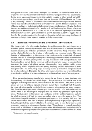 management’s actions. Additionally, developed stock markets can secure investors from id-
iosyncratic risk3
and thus enable them to ﬁnance more risky companies that yield larger returns.
For the above reasons, an increase in physical capital is expected to follow a stock market lib-
eralization and generate larger growth rates. Atje and Jovanovic (1993) and Levine and Zervos
(1998) are among a number of studies that have found that there is a strong correlation between
various measures of stock market activity and real economic growth. Their evidence in the case
of Levine and Zervos study is particularly strong for developed countries. Despite the above
there are also evidences that their effect is quite weak and that banking based ﬁnancial systems
might perform better (Arestis et al. 2001). To add to the confusion regarding which kind of
ﬁnancial market has more signiﬁcant effects on growth, Bekaert et al. (2001b) suggest that -at
least for the emerging markets they focused on- the equity markets were more signiﬁcant. A
more concise insight on the aspect is provided in the literature review.
1.5 Theoretical Framework on the Structure of Labor Markets
The characteristics of a labor market has been thoroughly examined for their impact upon
economic growth. The rigidity or not of a labor market has receive a lot of attention and labor
markets are among the ﬁrst areas governments consider for reform. Many economists stress
out the relationship between the structure of labor markets and economic growth. The major
function of a labor market is to allow people to ﬁnd employment that best ﬁts their talents and
abilities. The rate of technological change also creates opportunities for some individuals and
unemployment for others, challenges that can only be overcome with a competitive and well
functioning labor market. In that respect, a well functioning labor market is considered one
that posses the characteristic of free and easy labor mobility. Labor mobility enables people
to voluntarily leave a stagnating sector for joining a thriving one or it forces them to do so
through lay offs. The above policy recipe is heavily favored by economists and politicians of
the neoclassical school. They claim that lifting labor market distortions and by abolishing labor
protection laws will lead to an increased output as well as to a lower level of unemployment.
There are certain characteristics of a labor market that are thought to play a signiﬁcant role
in determining labor market’s economic impact. The protection of labor can be seen as an
aggregate that incorporates several characteristics of the labor market. The power of trade
unions has been one of those elements of a labor market that is considered vital. Generally,
the power of unions can be proxied with two measures, union density and union coverage.
The ﬁrst refers to the percentage of employees that are members of a trade union and the
second refers to the percentage of employees that are covered by agreements signed by the
union. Another aspect is if the unions are coordinated centrally and their decisions apply to
the whole economy, or if their decisions are applied only to a speciﬁc sector or ﬁrm. This
characteristic is signiﬁcant since it can hinder stagnating sectors from lowering their labor cost
or can induce sectors with little or negative gains in productivity to pay wages signiﬁcantly
higher than productivity gains would allow. A consensus seems to exist that at least in some
countries a reduction in union density has take place. This reduction is generally thought to
be the result of skill-biased technological change, since skillful employees are not in need of a
labor union that generally compresses wages downwards and their skills makes them less prone
3
Risk connected with a speciﬁc security
7
 