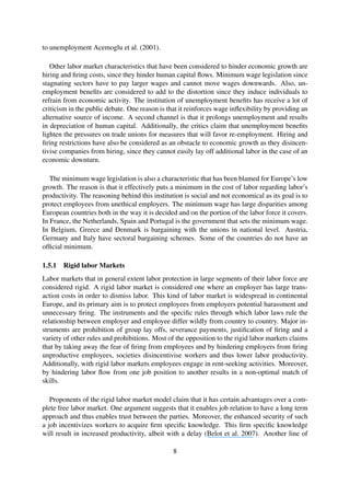 to unemployment Acemoglu et al. (2001).
Other labor market characteristics that have been considered to hinder economic growth are
hiring and ﬁring costs, since they hinder human capital ﬂows. Minimum wage legislation since
stagnating sectors have to pay larger wages and cannot move wages downwards. Also, un-
employment beneﬁts are considered to add to the distortion since they induce individuals to
refrain from economic activity. The institution of unemployment beneﬁts has receive a lot of
criticism in the public debate. One reason is that it reinforces wage inﬂexibility by providing an
alternative source of income. A second channel is that it prolongs unemployment and results
in depreciation of human capital. Additionally, the critics claim that unemployment beneﬁts
lighten the pressures on trade unions for measures that will favor re-employment. Hiring and
ﬁring restrictions have also be considered as an obstacle to economic growth as they disincen-
tivise companies from hiring, since they cannot easily lay off additional labor in the case of an
economic downturn.
The minimum wage legislation is also a characteristic that has been blamed for Europe’s low
growth. The reason is that it effectively puts a minimum in the cost of labor regarding labor’s
productivity. The reasoning behind this institution is social and not economical as its goal is to
protect employees from unethical employers. The minimum wage has large disparities among
European countries both in the way it is decided and on the portion of the labor force it covers.
In France, the Netherlands, Spain and Portugal is the government that sets the minimum wage.
In Belgium, Greece and Denmark is bargaining with the unions in national level. Austria,
Germany and Italy have sectoral bargaining schemes. Some of the countries do not have an
ofﬁcial minimum.
1.5.1 Rigid labor Markets
Labor markets that in general extent labor protection in large segments of their labor force are
considered rigid. A rigid labor market is considered one where an employer has large trans-
action costs in order to dismiss labor. This kind of labor market is widespread in continental
Europe, and its primary aim is to protect employees from employers potential harassment and
unnecessary ﬁring. The instruments and the speciﬁc rules through which labor laws rule the
relationship between employer and employee differ wildly from country to country. Major in-
struments are prohibition of group lay offs, severance payments, justiﬁcation of ﬁring and a
variety of other rules and prohibitions. Most of the opposition to the rigid labor markets claims
that by taking away the fear of ﬁring from employees and by hindering employers from ﬁring
unproductive employees, societies disincentivise workers and thus lower labor productivity.
Additionally, with rigid labor markets employees engage in rent-seeking activities. Moreover,
by hindering labor ﬂow from one job position to another results in a non-optimal match of
skills.
Proponents of the rigid labor market model claim that it has certain advantages over a com-
plete free labor market. One argument suggests that it enables job relation to have a long term
approach and thus enables trust between the parties. Moreover, the enhanced security of such
a job incentivizes workers to acquire ﬁrm speciﬁc knowledge. This ﬁrm speciﬁc knowledge
will result in increased productivity, albeit with a delay (Belot et al. 2007). Another line of
8
 