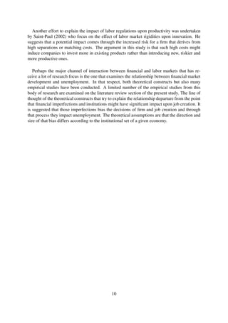 Another effort to explain the impact of labor regulations upon productivity was undertaken
by Saint-Paul (2002) who focus on the effect of labor market rigidities upon innovation. He
suggests that a potential impact comes through the increased risk for a ﬁrm that derives from
high separations or matching costs. The argument in this study is that such high costs might
induce companies to invest more in existing products rather than introducing new, riskier and
more productive ones.
Perhaps the major channel of interaction between ﬁnancial and labor markets that has re-
ceive a lot of research focus is the one that examines the relationship between ﬁnancial market
development and unemployment. In that respect, both theoretical constructs but also many
empirical studies have been conducted. A limited number of the empirical studies from this
body of research are examined on the literature review section of the present study. The line of
thought of the theoretical constructs that try to explain the relationship departure from the point
that ﬁnancial imperfections and institutions might have signiﬁcant impact upon job creation. It
is suggested that those imperfections bias the decisions of ﬁrm and job creation and through
that process they impact unemployment. The theoretical assumptions are that the direction and
size of that bias differs according to the institutional set of a given economy.
10
 