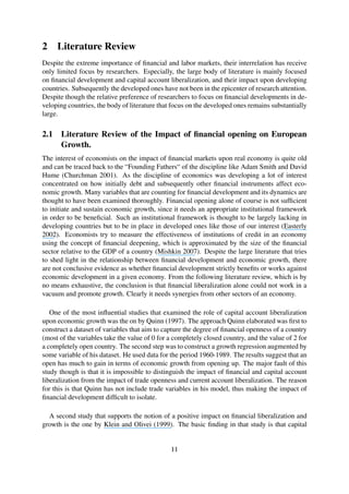 2 Literature Review
Despite the extreme importance of ﬁnancial and labor markets, their interrelation has receive
only limited focus by researchers. Especially, the large body of literature is mainly focused
on ﬁnancial development and capital account liberalization, and their impact upon developing
countries. Subsequently the developed ones have not been in the epicenter of research attention.
Despite though the relative preference of researchers to focus on ﬁnancial developments in de-
veloping countries, the body of literature that focus on the developed ones remains substantially
large.
2.1 Literature Review of the Impact of ﬁnancial opening on European
Growth.
The interest of economists on the impact of ﬁnancial markets upon real economy is quite old
and can be traced back to the “Founding Fathers“ of the discipline like Adam Smith and David
Hume (Churchman 2001). As the discipline of economics was developing a lot of interest
concentrated on how initially debt and subsequently other ﬁnancial instruments affect eco-
nomic growth. Many variables that are counting for ﬁnancial development and its dynamics are
thought to have been examined thoroughly. Financial opening alone of course is not sufﬁcient
to initiate and sustain economic growth, since it needs an appropriate institutional framework
in order to be beneﬁcial. Such an institutional framework is thought to be largely lacking in
developing countries but to be in place in developed ones like those of our interest (Easterly
2002). Economists try to measure the effectiveness of institutions of credit in an economy
using the concept of ﬁnancial deepening, which is approximated by the size of the ﬁnancial
sector relative to the GDP of a country (Mishkin 2007). Despite the large literature that tries
to shed light in the relationship between ﬁnancial development and economic growth, there
are not conclusive evidence as whether ﬁnancial development strictly beneﬁts or works against
economic development in a given economy. From the following literature review, which is by
no means exhaustive, the conclusion is that ﬁnancial liberalization alone could not work in a
vacuum and promote growth. Clearly it needs synergies from other sectors of an economy.
One of the most inﬂuential studies that examined the role of capital account liberalization
upon economic growth was the on by Quinn (1997). The approach Quinn elaborated was ﬁrst to
construct a dataset of variables that aim to capture the degree of ﬁnancial openness of a country
(most of the variables take the value of 0 for a completely closed country, and the value of 2 for
a completely open country. The second step was to construct a growth regression augmented by
some variable of his dataset. He used data for the period 1960-1989. The results suggest that an
open has much to gain in terms of economic growth from opening up. The major fault of this
study though is that it is impossible to distinguish the impact of ﬁnancial and capital account
liberalization from the impact of trade openness and current account liberalization. The reason
for this is that Quinn has not include trade variables in his model, thus making the impact of
ﬁnancial development difﬁcult to isolate.
A second study that supports the notion of a positive impact on ﬁnancial liberalization and
growth is the one by Klein and Olivei (1999). The basic ﬁnding in that study is that capital
11
 