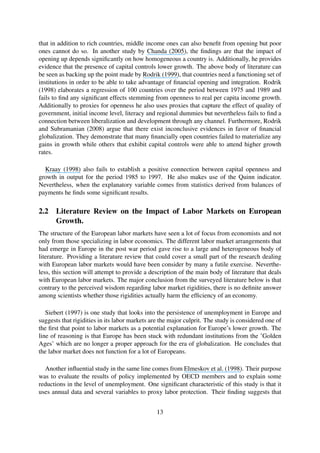 that in addition to rich countries, middle income ones can also beneﬁt from opening but poor
ones cannot do so. In another study by Chanda (2005), the ﬁndings are that the impact of
opening up depends signiﬁcantly on how homogeneous a country is. Additionally, he provides
evidence that the presence of capital controls lower growth. The above body of literature can
be seen as backing up the point made by Rodrik (1999), that countries need a functioning set of
institutions in order to be able to take advantage of ﬁnancial opening and integration. Rodrik
(1998) elaborates a regression of 100 countries over the period between 1975 and 1989 and
fails to ﬁnd any signiﬁcant effects stemming from openness to real per capita income growth.
Additionally to proxies for openness he also uses proxies that capture the effect of quality of
government, initial income level, literacy and regional dummies but nevertheless fails to ﬁnd a
connection between liberalization and development through any channel. Furthermore, Rodrik
and Subramanian (2008) argue that there exist inconclusive evidences in favor of ﬁnancial
globalization. They demonstrate that many ﬁnancially open countries failed to materialize any
gains in growth while others that exhibit capital controls were able to attend higher growth
rates.
Kraay (1998) also fails to establish a positive connection between capital openness and
growth in output for the period 1985 to 1997. He also makes use of the Quinn indicator.
Nevertheless, when the explanatory variable comes from statistics derived from balances of
payments he ﬁnds some signiﬁcant results.
2.2 Literature Review on the Impact of Labor Markets on European
Growth.
The structure of the European labor markets have seen a lot of focus from economists and not
only from those specializing in labor economics. The different labor market arrangements that
had emerge in Europe in the post war period gave rise to a large and heterogeneous body of
literature. Providing a literature review that could cover a small part of the research dealing
with European labor markets would have been consider by many a futile exercise. Neverthe-
less, this section will attempt to provide a description of the main body of literature that deals
with European labor markets. The major conclusion from the surveyed literature below is that
contrary to the perceived wisdom regarding labor market rigidities, there is no deﬁnite answer
among scientists whether those rigidities actually harm the efﬁciency of an economy.
Siebert (1997) is one study that looks into the persistence of unemployment in Europe and
suggests that rigidities in its labor markets are the major culprit. The study is considered one of
the ﬁrst that point to labor markets as a potential explanation for Europe’s lower growth. The
line of reasoning is that Europe has been stuck with redundant institutions from the ’Golden
Ages’ which are no longer a proper approach for the era of globalization. He concludes that
the labor market does not function for a lot of Europeans.
Another inﬂuential study in the same line comes from Elmeskov et al. (1998). Their purpose
was to evaluate the results of policy implemented by OECD members and to explain some
reductions in the level of unemployment. One signiﬁcant characteristic of this study is that it
uses annual data and several variables to proxy labor protection. Their ﬁnding suggests that
13
 