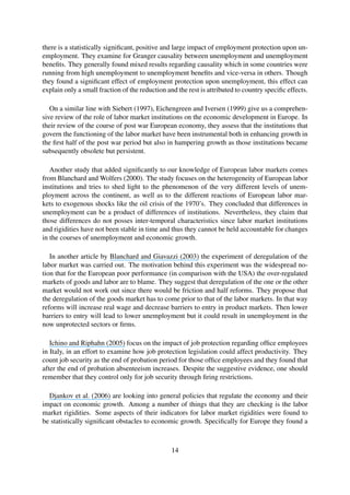 there is a statistically signiﬁcant, positive and large impact of employment protection upon un-
employment. They examine for Granger causality between unemployment and unemployment
beneﬁts. They generally found mixed results regarding causality which in some countries were
running from high unemployment to unemployment beneﬁts and vice-versa in others. Though
they found a signiﬁcant effect of employment protection upon unemployment, this effect can
explain only a small fraction of the reduction and the rest is attributed to country speciﬁc effects.
On a similar line with Siebert (1997), Eichengreen and Iversen (1999) give us a comprehen-
sive review of the role of labor market institutions on the economic development in Europe. In
their review of the course of post war European economy, they assess that the institutions that
govern the functioning of the labor market have been instrumental both in enhancing growth in
the ﬁrst half of the post war period but also in hampering growth as those institutions became
subsequently obsolete but persistent.
Another study that added signiﬁcantly to our knowledge of European labor markets comes
from Blanchard and Wolfers (2000). The study focuses on the heterogeneity of European labor
institutions and tries to shed light to the phenomenon of the very different levels of unem-
ployment across the continent, as well as to the different reactions of European labor mar-
kets to exogenous shocks like the oil crisis of the 1970’s. They concluded that differences in
unemployment can be a product of differences of institutions. Nevertheless, they claim that
those differences do not posses inter-temporal characteristics since labor market institutions
and rigidities have not been stable in time and thus they cannot be held accountable for changes
in the courses of unemployment and economic growth.
In another article by Blanchard and Giavazzi (2003) the experiment of deregulation of the
labor market was carried out. The motivation behind this experiment was the widespread no-
tion that for the European poor performance (in comparison with the USA) the over-regulated
markets of goods and labor are to blame. They suggest that deregulation of the one or the other
market would not work out since there would be friction and half reforms. They propose that
the deregulation of the goods market has to come prior to that of the labor markets. In that way
reforms will increase real wage and decrease barriers to entry in product markets. Then lower
barriers to entry will lead to lower unemployment but it could result in unemployment in the
now unprotected sectors or ﬁrms.
Ichino and Riphahn (2005) focus on the impact of job protection regarding ofﬁce employees
in Italy, in an effort to examine how job protection legislation could affect productivity. They
count job security as the end of probation period for those ofﬁce employees and they found that
after the end of probation absenteeism increases. Despite the suggestive evidence, one should
remember that they control only for job security through ﬁring restrictions.
Djankov et al. (2006) are looking into general policies that regulate the economy and their
impact on economic growth. Among a number of things that they are checking is the labor
market rigidities. Some aspects of their indicators for labor market rigidities were found to
be statistically signiﬁcant obstacles to economic growth. Speciﬁcally for Europe they found a
14
 
