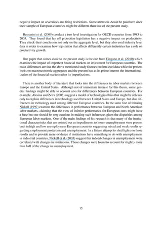 negative impact on severances and ﬁring restrictions. Some attention should be paid here since
their sample of European countries might be different than that of the present study.
Bassanini et al. (2009) conduct a two level investigation for OECD countries from 1983 to
2003. They found that lay off protection legislation has a negative impact on productivity.
They check their conclusion not only on the aggregate level, but they also used industry level
data in order to examine how legislation that affects differently certain industries has a role on
productivity growth.
One paper that comes close to the present study is the one from Cingano et al. (2010) which
examines the impact of imperfect ﬁnancial markets on investment for European countries. The
main differences are that the above mentioned study focuses on ﬁrm level data while the present
looks on macroeconomic aggregates and the present has as its prime interest the international-
ization of the ﬁnancial market rather its imperfections.
There is another body of literature that looks into the differences in labor markets between
Europe and the United States. Although not of immediate interest for this thesis, some gen-
eral ﬁndings might be able to account also for differences between European countries. For
example, Alesina and Zeira (2003) suggest a model of technological bias that might be able not
only to explain differences in technology used between United States and Europe, but also dif-
ferences in technology used among different European countries. In the same line of thinking
Nickell (1997) examine the differences in performance between European and North American
labor markets, claiming that the view of inferior performance for European ones might have
a base but one should be very cautious in making such inferences given the disparities among
European labor markets. One of the main ﬁndings of his research is that many of the institu-
tional characteristics that are pointed out as impediments to lower unemployment were present
both in high and low unemployment European countries suggesting mixed and weak results re-
garding employment protection and unemployment. In a future attempt to shed lights on those
results and to provide more evidence if institutions have something to do with unemployment
in industrial countries, Nickell et al. (2005) suggest that indeed changes in unemployment were
correlated with changes in institutions. Those changes were found to account for slightly more
than half of the change in unemployment.
15
 