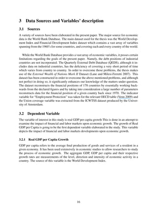 3 Data Sources and Variables’ description
3.1 Sources
A variety of sources have been elaborated in the present paper. The major source for economic
data is the World Bank Database. The main dataset used for the thesis was the World Develop-
ment Index and Financial Development Index dataset which contains a vast array of variables
spanning from the 1960’s for some countries, and covering each and every country of the world.
While the World Bank Database provides a vast array of economic variables, it posses certain
limitations regarding the goals of the present paper. Namely, the debt positions of industrial
countries are not incorporated. The Quarterly External Debt Database (QEDS), although it in-
cludes data on industrial countries, has the deﬁciency of covering a very short period of time
which varies from country to country. In order to overcome those problems, the thesis makes
use of the External Wealth of Nations Mark II Dataset (Lane and Milesi-Ferretti 2007). This
dataset has been constructed in order to overcome the above mentioned problems, and although
not perfect in doing so, it signiﬁcantly enhances our knowledge of the matters under question.
The dataset reconstructs the ﬁnancial positions of 178 countries by essentially working back-
wards from the declared ﬁgures and by taking into consideration a large number of parameters
reconstructs data for the ﬁnancial position of a given country back since 1970. The indicator
variable for “Employment Protection” was taken for the relevant OECD table (Venn 2009) and
the Union coverage variable was extracted from the ICWTSS dataset produced by the Univer-
sity of Amsterdam.
3.2 Dependent Variable
The variable of interest in this study is real GDP per capita growth This is done in an attempt to
examine the impact of ﬁnancial and labor markets upon economic growth. The growth of Real
GDP per Capita is going to be the ﬁrst dependent variable elaborated in the study. This variable
depicts the impact of ﬁnancial and labor markets developments upon economic growth.
3.2.1 Real GDP per Capita Growth
GDP per capita refers to the average ﬁnal production of goods and services of a resident in a
given economy. It has been used extensively in economic studies to allow researchers to study
the process of economic growth. The aggregate GDP, GDP per capita and their respective
growth rates are measurements of the level, direction and intensity of economic activity in a
country. The source of this variable is the World Development Index.
16
 