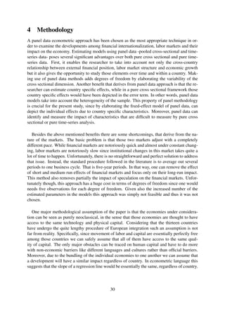4 Methodology
A panel data econometric approach has been chosen as the most appropriate technique in or-
der to examine the developments among ﬁnancial internationalization, labor markets and their
impact on the economy. Estimating models using panel data -pooled cross-sectional and time-
series data- poses several signiﬁcant advantages over both pure cross sectional and pure time-
series data. First, it enables the researcher to take into account not only the cross-country
relationship between external ﬁnancial position, labor market structure and economic growth
but it also gives the opportunity to study those elements over time and within a country. Mak-
ing use of panel data methods adds degrees of freedom by elaborating the variability of the
cross sectional dimension. Another beneﬁt that derives from panel data approach is that the re-
searcher can estimate country speciﬁc effects, while in a pure cross sectional framework those
country speciﬁc effects would have been depicted in the error term. In other words, panel data
models take into account the heterogeneity of the sample. This property of panel methodology
is crucial for the present study, since by elaborating the ﬁxed-effect model of panel data, can
depict the individual effects due to country speciﬁc characteristics. Moreover, panel data can
identify and measure the impact of characteristics that are difﬁcult to measure by pure cross
sectional or pure time-series analysis.
Besides the above mentioned beneﬁts there are some shortcomings, that derive from the na-
ture of the markets. The basic problem is that those two markets adjust with a completely
different pace. While ﬁnancial markets are notoriously quick and almost under constant chang-
ing, labor markets are notoriously slow since institutional changes in this market takes quite a
lot of time to happen. Unfortunately, there is no straightforward and perfect solution to address
that issue. Instead, the standard procedure followed in the literature is to average out several
periods to one business cycle. That is ﬁve-year periods. In that way, one can remove the effect
of short and medium run effects of ﬁnancial markets and focus only on their long-run impact.
This method also removes partially the impact of speculation on the ﬁnancial markets. Unfor-
tunately though, this approach has a huge cost in terms of degrees of freedom since one would
needs ﬁve observations for each degree of freedom. Given also the increased number of the
estimated parameters in the models this approach was simply not feasible and thus it was not
chosen.
One major methodological assumption of the paper is that the economies under considera-
tion can be seen as purely neoclassical, in the sense that those economies are thought to have
access to the same technology and physical capital. Considering that the thirteen countries
have undergo the quite lengthy procedure of European integration such an assumption is not
far from reality. Speciﬁcally, since movement of labor and capital are essentially perfectly free
among those countries we can safely assume that all of them have access to the same qual-
ity of capital. The only major obstacles can be traced on human capital and have to do more
with non-economic barriers like different languages and cultures rather than ofﬁcial barriers.
Moreover, due to the bundling of the individual economies to one another we can assume that
a development will have a similar impact regardless of country. In econometric language this
suggests that the slope of a regression line would be essentially the same, regardless of country.
30
 