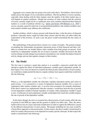 Aggregate cross country data are going to be used in this thesis. Nevertheless, those kind of
studies posses the danger of two econometric problems. The ﬁrst problem is reverse causality,
especially when dealing with the labor markets since the rigidity of the labor market may as
well depend on market conditions. Despite the existence of some evidence that the criticism
of reverse causality might not be so signiﬁcant since most countries liberalized their ﬁnancial
markets as a result of political reforms (e.g. Quinn and Inclan 1997;Bekaert et al. 2010 ),
reverse causality cannot be ruled out.A second potential problem is the omitted variables since
unaccounted variables may inﬂuence the coefﬁcients.
Another problem, which is always present with ﬁnancial data, is that the prices of ﬁnancial
products- especially shares- might not reﬂect their current value but they can rather reﬂect the
expectations of the investors. In such a case, the prices would overestimate the true values of
the assets.
The methodology of the present thesis consists of a variety of models. The general strategy
of modeling the relationships incorporates interaction terms of both ﬁnancial and labor vari-
ables to examine how our models behave when variables from both groups are present. Each
model has as independent variables the set of macro economic variables discussed in the data
section (change in trade,change in government consumption), one variable that depicts ﬁnancial
activity change and one that captures changes in labor market.
4.1 The Model
The ﬁrst step to construct a panel data analysis is to assemble a regression model that will
attempt to capture the effects of individual explanatory variables upon a dependent variable. In
that respect, if we were not interest to examine the idiosyncratic characteristics of each country,
we would have simply pooled the data in a regular ordinary least squares model that would look
like the following.
yit = αit + βXit + γDit + + it
Where yit is the dependent variable, the subscripts i signiﬁes individual country and t refers to
point in time. α is a constant,X is a vector of explanatory ﬁnancial variables, D is a vector of
explanatory labor market variables and is an error term assumed to be normally distributed.
If the above context was implemented, then the constant α would have been the rate of growth
of each dependent variable in Europe regardless of country, when explanatory variable is equal
to zero. Coefﬁcients of each explanatory variable would depict how much this variable impacts
the rate of growth of the dependent variable.
In this thesis though, the aim is to examine how idiosyncrasies of each country affect the rate
of growth of real GDP per capita and the growth of capital over labor ratio. Thus, the above
model will not suit our causes and needs modiﬁcation in order to capture the differences caused
by the different characteristics of each country. The proper modelling for our cause would be
a ﬁxed effects approach as discussed earlier. In that context, the above model is transformed in
order for country idiosyncrasies to be depicted on country speciﬁc intercept. In that respect the
model is transformed to the following:
31
 