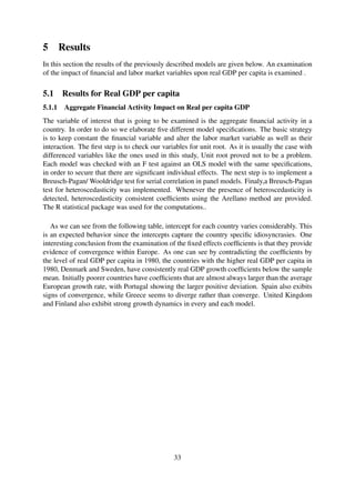 5 Results
In this section the results of the previously described models are given below. An examination
of the impact of ﬁnancial and labor market variables upon real GDP per capita is examined .
5.1 Results for Real GDP per capita
5.1.1 Aggregate Financial Activity Impact on Real per capita GDP
The variable of interest that is going to be examined is the aggregate ﬁnancial activity in a
country. In order to do so we elaborate ﬁve different model speciﬁcations. The basic strategy
is to keep constant the ﬁnancial variable and alter the labor market variable as well as their
interaction. The ﬁrst step is to check our variables for unit root. As it is usually the case with
differenced variables like the ones used in this study, Unit root proved not to be a problem.
Each model was checked with an F test against an OLS model with the same speciﬁcations,
in order to secure that there are signiﬁcant individual effects. The next step is to implement a
Breusch-Pagan/ Wooldridge test for serial correlation in panel models. Finaly,a Breusch-Pagan
test for heteroscedasticity was implemented. Whenever the presence of heteroscedasticity is
detected, heteroscedasticity consistent coefﬁcients using the Arellano method are provided.
The R statistical package was used for the computations..
As we can see from the following table, intercept for each country varies considerably. This
is an expected behavior since the intercepts capture the country speciﬁc idiosyncrasies. One
interesting conclusion from the examination of the ﬁxed effects coefﬁcients is that they provide
evidence of convergence within Europe. As one can see by contradicting the coefﬁcients by
the level of real GDP per capita in 1980, the countries with the higher real GDP per capita in
1980, Denmark and Sweden, have consistently real GDP growth coefﬁcients below the sample
mean. Initially poorer countries have coefﬁcients that are almost always larger than the average
European growth rate, with Portugal showing the larger positive deviation. Spain also exibits
signs of convergence, while Greece seems to diverge rather than converge. United Kingdom
and Finland also exhibit strong growth dynamics in every and each model.
33
 