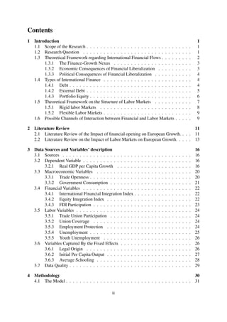 Contents
1 Introduction 1
1.1 Scope of the Research . . . . . . . . . . . . . . . . . . . . . . . . . . . . . . . 1
1.2 Research Question . . . . . . . . . . . . . . . . . . . . . . . . . . . . . . . . 1
1.3 Theoretical Framework regarding International Financial Flows . . . . . . . . . 2
1.3.1 The Finance-Growth Nexus . . . . . . . . . . . . . . . . . . . . . . . 3
1.3.2 Economic Consequences of Financial Liberalization . . . . . . . . . . 3
1.3.3 Political Consequences of Financial Liberalization . . . . . . . . . . . 4
1.4 Types of International Finance . . . . . . . . . . . . . . . . . . . . . . . . . . 4
1.4.1 Debt . . . . . . . . . . . . . . . . . . . . . . . . . . . . . . . . . . . . 4
1.4.2 External Debt . . . . . . . . . . . . . . . . . . . . . . . . . . . . . . . 5
1.4.3 Portfolio Equity . . . . . . . . . . . . . . . . . . . . . . . . . . . . . . 6
1.5 Theoretical Framework on the Structure of Labor Markets . . . . . . . . . . . 7
1.5.1 Rigid labor Markets . . . . . . . . . . . . . . . . . . . . . . . . . . . 8
1.5.2 Flexible Labor Markets . . . . . . . . . . . . . . . . . . . . . . . . . . 9
1.6 Possible Channels of Interaction between Financial and Labor Markets . . . . . 9
2 Literature Review 11
2.1 Literature Review of the Impact of ﬁnancial opening on European Growth. . . . 11
2.2 Literature Review on the Impact of Labor Markets on European Growth. . . . . 13
3 Data Sources and Variables’ description 16
3.1 Sources . . . . . . . . . . . . . . . . . . . . . . . . . . . . . . . . . . . . . . 16
3.2 Dependent Variable . . . . . . . . . . . . . . . . . . . . . . . . . . . . . . . . 16
3.2.1 Real GDP per Capita Growth . . . . . . . . . . . . . . . . . . . . . . 16
3.3 Macroeconomic Variables . . . . . . . . . . . . . . . . . . . . . . . . . . . . 20
3.3.1 Trade Openness . . . . . . . . . . . . . . . . . . . . . . . . . . . . . . 20
3.3.2 Government Consumption . . . . . . . . . . . . . . . . . . . . . . . . 21
3.4 Financial Variables . . . . . . . . . . . . . . . . . . . . . . . . . . . . . . . . 22
3.4.1 International Financial Integration Index . . . . . . . . . . . . . . . . . 22
3.4.2 Equity Integration Index . . . . . . . . . . . . . . . . . . . . . . . . . 22
3.4.3 FDI Participation . . . . . . . . . . . . . . . . . . . . . . . . . . . . . 23
3.5 Labor Variables . . . . . . . . . . . . . . . . . . . . . . . . . . . . . . . . . . 24
3.5.1 Trade Union Participation . . . . . . . . . . . . . . . . . . . . . . . . 24
3.5.2 Union Coverage . . . . . . . . . . . . . . . . . . . . . . . . . . . . . 24
3.5.3 Employment Protection . . . . . . . . . . . . . . . . . . . . . . . . . 24
3.5.4 Unemployment . . . . . . . . . . . . . . . . . . . . . . . . . . . . . . 25
3.5.5 Youth Unemployment . . . . . . . . . . . . . . . . . . . . . . . . . . 26
3.6 Variables Captured By the Fixed Effects . . . . . . . . . . . . . . . . . . . . . 26
3.6.1 Legal Origin . . . . . . . . . . . . . . . . . . . . . . . . . . . . . . . 26
3.6.2 Initial Per Capita Output . . . . . . . . . . . . . . . . . . . . . . . . . 27
3.6.3 Average Schooling . . . . . . . . . . . . . . . . . . . . . . . . . . . . 28
3.7 Data Quality . . . . . . . . . . . . . . . . . . . . . . . . . . . . . . . . . . . . 29
4 Methodology 30
4.1 The Model . . . . . . . . . . . . . . . . . . . . . . . . . . . . . . . . . . . . . 31
ii
 