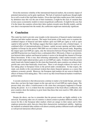 Given the enormous volatility of the international ﬁnancial markets, the economic impact of
potential interactions can be quite signiﬁcant. The lack of statistical signiﬁcance though might
be as well a result of the rigid labor markets. Given that rigid labor market poses little variation
by deﬁnition since this was the aim of their institution, it might be this lack of variation that
in turn causes econometric models to return insigniﬁcant coefﬁcients. It might be the case that
if in the future the countries reform their labor markets towards more ﬂexible models, and the
new data is incorporated into the model, the coefﬁcients might turn statistically signiﬁcant.
6 Conclusion
This study has tried to provide some insights in the interaction of ﬁnancial market internation-
alization and labor market structure. The major focal points of the study were to examine the
combined impacts of ﬁnancial and labor markets upon real GDP per capita as well as upon
capital to labor growth. The ﬁndings suggest that there might exists only a limited impact. A
combined effect of internationalization of ﬁnance, capital account opening and labor market
rigidities in Europe for the period 1980-2004 was not evident in the present study. Regarding
the impact upon real GDP per capita, only the interaction between Foreign Direct Investment
and OECD protection was found to have a substantial effect. Obviously, if there is an interrela-
tion between labor markets and ﬁnancial markets it seems to be through the channel of Foreign
Direct Investment. If this is true, then reforming substantially a labor market towards a more
ﬂexible model might indeed produce gains in real GDP per capita. Evidence from the present
study found only limited support for the claim that ﬁnancially open countries can enhance their
growth rates more than ﬁnancially closed ones. There is not enough evidence for such an ef-
fect taking place in European Union in the period under consideration. In that respect, the
study casts doubts to the conventional wisdom that claims ﬁnancial openness as a source that
enhances economic growth. Moreover, the European rigid markets do not seem to hinder the
effects of ﬁnance from taking place. This is not to say that closed ﬁnancial markets would have
perform better.
A second conclusion is that idiosyncrasies continue to matter a lot inside Europe, and some-
times they can have the larger impact on the sign and size of real GDP per capita change. The
present study also offers a reinforcement to the claim that convergence happened in Europe
during the period. As it is evident from the examination of the ﬁxed effects coefﬁcients, that
poor countries show the tendency to grow faster than those that were reach in 1980, albeit with
some exceptions.
Despite the above, one has to remember that the present results are highly unlikely to be
universal. Examining other sets of countries is almost certain to produce different results. One
reason for this is the European labor markets which are unique in their nature and in their
employee protection spirit, that give them their characteristic institutional stability. Applying
the methods in turbulent labor markets will almost certainly produce different results and might
as well proved interaction effects present.
43
 