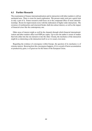 6.1 Further Research
The examination of ﬁnance internationalization and its interaction with labor markets is still an
uncharted area. There is room for much exploration. The present study took just a quick look
in only a part of it. Future research could focus on to the compound effect of more interrela-
tionships. Room for improvement exists with the elaboration of higher order interactions. The
existence of nonlinearities and structural breaks shall also attract interest, as well as the impact
of ﬁnancial crises like the contemporary one.
Other areas of interest might as well be the channels through which ﬁnancial international-
ization and labor markets affect real GDP per capita. Up to now the author is aware of studies
that look either into the one element or into the other. Clearly, the mechanics of the interaction
might be as interesting as the interaction itself or as it is usual, even more.
Regarding the evidence of convergence within Europe, the question of its mechanics is of
extreme interest. Knowing how this convergence happens, if it is a result of factor accumulation
or productivity gains, is of great use for the future of the European Union.
44
 