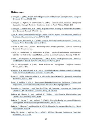 References
Acemoglu, D. (2001). Credit Market Imperfections and Persistent Unemployment. European
Economic Review, 45:665–679.
Acemoglu, D., Aghion, P., and Violante, G. (2001). Deunionization, Technical Change and
Inequality. Carnegie-Rochester Conference Series in Public POlicy, 55:229–264.
Acemoglu, D. and Pischke, J.-S. (1999). Beyond Becker: Training in Imperfect Labour Mar-
kets. Economic Journal, 109:112–142.
Agell, J. (1999). On the Beneﬁts of Rigid Labour Markets: Norms, Market Failures, and Social
Insurance. The Economic Journal, 109:143–164.
Aghion, P. and Williamson, J. G. (1998). Growth, Inequality and Globalization. Theory, His-
tory and Policy. Cambridge University Press.
Alesina, A. and Zeira, J. (2003). Technology and Labour Regulations. Harvard Institute of
Economic Research, 2123.
Arestis, P., Demetriades, P., and Luintel, K. (2001). Financial Development and Economic
Growth: The Role of the Stock Markets. Journal of Money, Credit and Banking, 33:16–41.
Arteta, C., Eichengreen, B., and Wyplosz, C. (2001). When Does Capital Account Liberaliza-
tion Help More Than It Hurts? CEPR Discussion Papers, 2910.
Atje, R. and Jovanovic, B. (1993). Stock Markets and Development. European Economic
Review, 37:632–640.
Banerjee, A. V. and Newman, A. F. (1993). Occupational Choice and the Process of Develop-
ment. The Journal of Political Economy, 101:274–298.
Barro, R. (1991). Economic Growth in a Cross-Section of Countries. Quarterly Journal of
Economics, 106:407–444.
Barro, R. and Lee, J. (2010). International Data On Educational Attainment, Updates and
Implications. National Bureau of Economic Research, Working Paper 15912.
Bassanini, A., Nunziata, L., and Venn, D. (2009). Job Protection Legislation and Productivity
Growth in OECD Countries. Economic Policy, 24:349–402.
Bekaert, G., Harvey, C., and Lundblad, C. (2001a). Does Financial Liberalization Spur
Growth? NBER Working Paper, 8345.
Bekaert, G., Harvey, C., and Lundblad, C. (2001b). Emerging Equity Markets and Economic
Development. Journal of Development Economics, 66:465–504.
Bekaert, G., Harvey, C., and Lundblad, C. (2010). Financial Openness and Productivity. World
Development, 39:1–19.
Belot, M., Boone, J., and van Ours, J. (2007). Welfare Effects of Employment Protection.
Economica, 74:381–396.
45
 