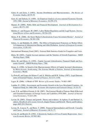 Galor, O. and Zeira, J. (1993). Income Distribution and Macroeconomics. The Review of
Economic Studies, 60:35–52.
Grier, K. and Tullock, G. (1989). An Empirical Analysis of cross-national Economic Growth.
1951-1980. Journal of Monetary Economics, 24:259–274.
Hauner, D. (2009). Public Debt and Financial Development. Jourrnal of Development Eco-
nomics, 88:171–183.
Hefeker, C. and Neugart, M. (2007). Labor Market Regulation and the Legal System. Interna-
tional Review of Law and Economics, 30:216–225.
Henry, P. B. (2000). Do Stock Market Liberalizations Cause Investment Booms? Journal of
Financial Economics, 58:301–334.
Ichino, A. and Riphahn, R. (2005). The Effect of Employment Protection on Worker Effort:
A Comparison of Absenteeism During and After Probation. Journal of European Economic
Association, 3:120–143.
International Monetary Fund (2003). External Debt Statistics-Guide for Compilers and Users.
Klein, M. (2003). Capital Account openness and the Varieties of Growth Experience. NBER
Working Paper, 9500.
Klein, M. and Olivei, G. (1999). Capital Account Liberalization, Financial Depth and Eco-
nomic Growth”. NBER Working Paper, 7384.
Kraay, A. (1998). In Search of the Macroeconomic Effects of Capital Account Liberalization.
In Milesi-Ferretti, Forthcoming, The External Wealth of Nations, Journal of International
Economics. World.
La Porta R. and Lopez-de-Silanes F. and A. Shleifer and R.W. Vishny (1997). Legal Determi-
nants of External Finance. Journal of Finance, 52:1131–1150.
Lagos, R. (2006). A Model of TFP. Review of Economic Studies, 74:983–1007.
Landau, D. (1986). Government and Economic Growth in the Less Developed Countries. An
Empirical Study for 1960-1980. Economic Development and Cultural Change, 35:35–75.
Lane, P. R. and Milesi-Ferretti, G. M. (2007). The External Wealth of Nations Mark II:Revised
and Extended Estimates of Foreign Assets and Liabilities,1970-2004. Journal of Interna-
tional Economics, 73:223–250.
Levine, R. (2005). Finance and growth: Theory and evidence. In Aghion, P. and Durlauf, S.,
editors, Handbook of Economic Growth, chapter Finance and Growth: Theory and Evidence,
pages 865–934. Elsevier.
Levine, R., Loayza, N., and Beck, T. (2000). Financial Intermediation and Growth: Causality
and Causes. Journal of Monetary Economics, 46:31–77.
Levine, R. and Renelt, D. (1992). A Sensitivity Analysis of Cross-Country Regressions. Amer-
ican Economic Review, 82:942–963.
47
 