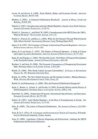 Levine, R. and Zervos, S. (1998). Stock Markets, Banks, and Economic Growth. American
Economic Review, 88:537–558.
Mishkin, F. (2007). Is Financial Globalization Beneﬁcial? Journal of Money, Credit and
Banking, 39:259–295.
Nickell, S. (1997). Unemployment and Labor Market Rigidities: Europe versus North America.
Journal of Economic Perspectives, 11:55–74.
Nickell, S., Nunziata, L., and Ochel, W. (2005). Unemployment in the OECD Since the 1960’s.
What do We know? The Economic Journal, 115:1–27.
Pattillo, C., Poirson, H., and Ricci, L. (2004). What Are the Channels Through Which External
Debt Affects Growth? International Monetary Fund, Working Paper 04/15.
Quinn, D. P. (1997). The Correlates of Change in International Financial Regulation. American
Political Science Review, 91:531–551.
Quinn, D. P. and Inclan, C. (1997). The Origins of Financial Openness: A Study of Current
and Capital Account Liberalization. American Journal of Political Science, 41:771–813.
Rajan, R. and Zingales, L. (2003). The Great Reversals: The Politics of Financial Development
in the Twentieth Century. Journal of Financial Economics, 69:5–50.
Reinhart, V. and Sack, B. (2000). The Economic Consequences of Disappearing Government
Debt. Brookings Papers on Economic Activity, 2:163–220.
Rodrik, D. (1998). Who Needs Capital Account Convertibility? In Essays in International
Finance No. 207. Princeton University Press.
Rodrik, D. (1999). The New Global Economy and Developing Countries: Making Openness
Work. Overseas Development Council, Policy Essay, 24.
Rodrik, D. and Subramanian, A. (2008). Why did Financial Globalization Disappoint?
Sachs, J., Warner, A., Aslund, A., and Fischer, S. (1995). Economic Reform and the Process of
Global Integration. Brookings Papers on Economic Activity, 1995:1–118.
Saint-Paul, G. (2002). Employment Protection, International Specialization, and Innovation.
European Economic Review, 46:375–395.
Siebert, H. (1997). Labor Market Rigidities: At the Root of Unemployment in Europe. The
Journal of Economic Perspectives, 11:37–54.
Stulz, R. (2005). The Limits of Financial Globalization. The Journal of Finance, LX:1595–
1638.
Team, R. D. C. (2011). R: A Language and Environment for Statistical Computing. R Founda-
tion for Statistical Computing, Vienna, Austria.
Venn, D. (2009). Legislation, Collective Bargaining and Enforcement: Updating the OECD
Employment and Protection Indicatiors.
48
 
