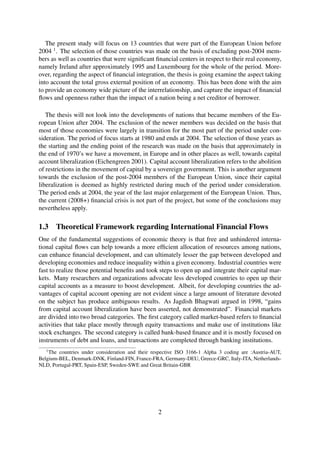 The present study will focus on 13 countries that were part of the European Union before
2004 1
. The selection of those countries was made on the basis of excluding post-2004 mem-
bers as well as countries that were signiﬁcant ﬁnancial centers in respect to their real economy,
namely Ireland after approximately 1995 and Luxembourg for the whole of the period. More-
over, regarding the aspect of ﬁnancial integration, the thesis is going examine the aspect taking
into account the total gross external position of an economy. This has been done with the aim
to provide an economy wide picture of the interrelationship, and capture the impact of ﬁnancial
ﬂows and openness rather than the impact of a nation being a net creditor of borrower.
The thesis will not look into the developments of nations that became members of the Eu-
ropean Union after 2004. The exclusion of the newer members was decided on the basis that
most of those economies were largely in transition for the most part of the period under con-
sideration. The period of focus starts at 1980 and ends at 2004. The selection of those years as
the starting and the ending point of the research was made on the basis that approximately in
the end of 1970’s we have a movement, in Europe and in other places as well, towards capital
account liberalization (Eichengreen 2001). Capital account liberalization refers to the abolition
of restrictions in the movement of capital by a sovereign government. This is another argument
towards the exclusion of the post-2004 members of the European Union, since their capital
liberalization is deemed as highly restricted during much of the period under consideration.
The period ends at 2004, the year of the last major enlargement of the European Union. Thus,
the current (2008+) ﬁnancial crisis is not part of the project, but some of the conclusions may
nevertheless apply.
1.3 Theoretical Framework regarding International Financial Flows
One of the fundamental suggestions of economic theory is that free and unhindered interna-
tional capital ﬂows can help towards a more efﬁcient allocation of resources among nations,
can enhance ﬁnancial development, and can ultimately lesser the gap between developed and
developing economies and reduce inequality within a given economy. Industrial countries were
fast to realize those potential beneﬁts and took steps to open up and integrate their capital mar-
kets. Many researchers and organizations advocate less developed countries to open up their
capital accounts as a measure to boost development. Albeit, for developing countries the ad-
vantages of capital account opening are not evident since a large amount of literature devoted
on the subject has produce ambiguous results. As Jagdish Bhagwati argued in 1998, “gains
from capital account liberalization have been asserted, not demonstrated”. Financial markets
are divided into two broad categories. The ﬁrst category called market-based refers to ﬁnancial
activities that take place mostly through equity transactions and make use of institutions like
stock exchanges. The second category is called bank-based ﬁnance and it is mostly focused on
instruments of debt and loans, and transactions are completed through banking institutions.
1
The countries under consideration and their respective ISO 3166-1 Alpha 3 coding are :Austria-AUT,
Belgium-BEL, Denmark-DNK, Finland-FIN, France-FRA, Germany-DEU, Greece-GRC, Italy-ITA, Netherlands-
NLD, Portugal-PRT, Spain-ESP, Sweden-SWE and Great Britain-GBR
2
 