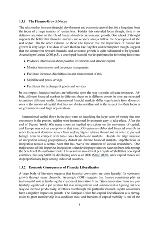 1.3.1 The Finance-Growth Nexus
The relationship between ﬁnancial development and economic growth has for a long time been
the focus of a large number of researchers. Besides this extended focus though, there is no
deﬁnite conclusion on the role of ﬁnancial markets on economic growth. One school of thought
supports the belief that ﬁnancial markets and services always follow the development of the
real sector. On the other extreme lie those who believe that the importance of ﬁnance for
growth is very large. The ideas of such thinkers like Bagehot and Schumpeter though, suggest
that the connection between ﬁnancial and economic growth is quite substantial to be ignored.
According to Levine (2005,p.5), a developed ﬁnancial market performs the following functions:
• Produces information about possible investments and allocate capital
• Monitor investments and corporate management
• Facilitate the trade, diversiﬁcation and management of risk
• Mobilize and pools savings
• Facilitates the exchange of goods and services
In that respect ﬁnancial markets are inﬂuential upon the way societies allocate resources. Al-
beit, different ﬁnancial markets in different places or in different points in time are expected
to produce different results. International ﬁnancial markets differ signiﬁcantly from domestic
ones in the amount of capital that they are able to mobilize and in the respect that their focus is
on governments and large organizations.
International capital ﬂows in the past were not involving the large sums of money that one
encounters in the present, neither were international investments easy to take place. After the
end of Second World War many countries implied restrictions on the movement of capital,
and Europe was not an exception to that trend. Governments elaborated ﬁnancial controls in
order to prevent domestic savers from seeking higher returns abroad and in order to prevent
foreign ﬁrms to compete with local ones for domestic markets. Despite the large increase
of integration among geographically distant and diverse ﬁnancial markets, imperfections in
integration remain a central point that has receive the attention of various researchers. One
major result of this imperfect integration is that developing countries have not been able to reap
the beneﬁts of this intensive trade. This results in investment per capita of $6000 for developed
countries, but only $400 for developing ones as of 2000 (Stulz 2005), since capital moves are
disproportionally large among industrial countries.
1.3.2 Economic Consequences of Financial Liberalization
A large body of literature suggests that ﬁnancial constraints are quite harmful for economic
growth through many channels. Acemoglu (2001) suggests that ﬁnance constraints play an
instrumental role in hindering the creation of innovative ﬁrms. Since innovative ﬁrms are par-
ticularly signiﬁcant in job creation but also are signiﬁcant and instrumental in ﬁguring out new
ways to increase productivity, it follows that through this particular channel, capital constraints
have a negative impact on growth. The European Union has capital liberalization as a prereq-
uisite to grant membership in a candidate state, and freedom of capital mobility is one of the
3
 