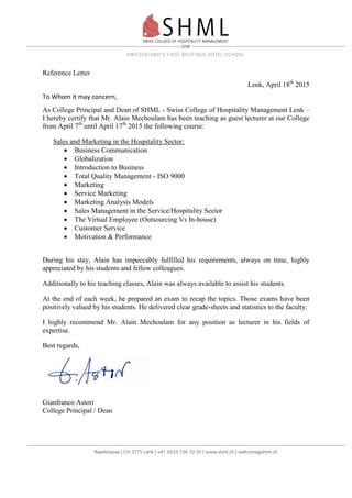 Reference Letter
Lenk, April 18th
2015
To Whom it may concern,
As College Principal and Dean of SHML - Swiss College of Hospitality Management Lenk –
I hereby certify that Mr. Alain Mechoulam has been teaching as guest lecturer at our College
from April 7th
until April 17th
2015 the following course:
Sales and Marketing in the Hospitality Sector:
 Business Communication
 Globalization
 Introduction to Business
 Total Quality Management - ISO 9000
 Marketing
 Service Marketing
 Marketing Analysis Models
 Sales Management in the Service/Hospitality Sector
 The Virtual Employee (Outsourcing Vs In-house)
 Customer Service
 Motivation & Performance
During his stay, Alain has impeccably fulfilled his requirements, always on time, highly
appreciated by his students and fellow colleagues.
Additionally to his teaching classes, Alain was always available to assist his students.
At the end of each week, he prepared an exam to recap the topics. Those exams have been
positively valued by his students. He delivered clear grade-sheets and statistics to the faculty.
I highly recommend Mr. Alain Mechoulam for any position as lecturer in his fields of
expertise.
Best regards,
Gianfranco Astori
College Principal / Dean
 