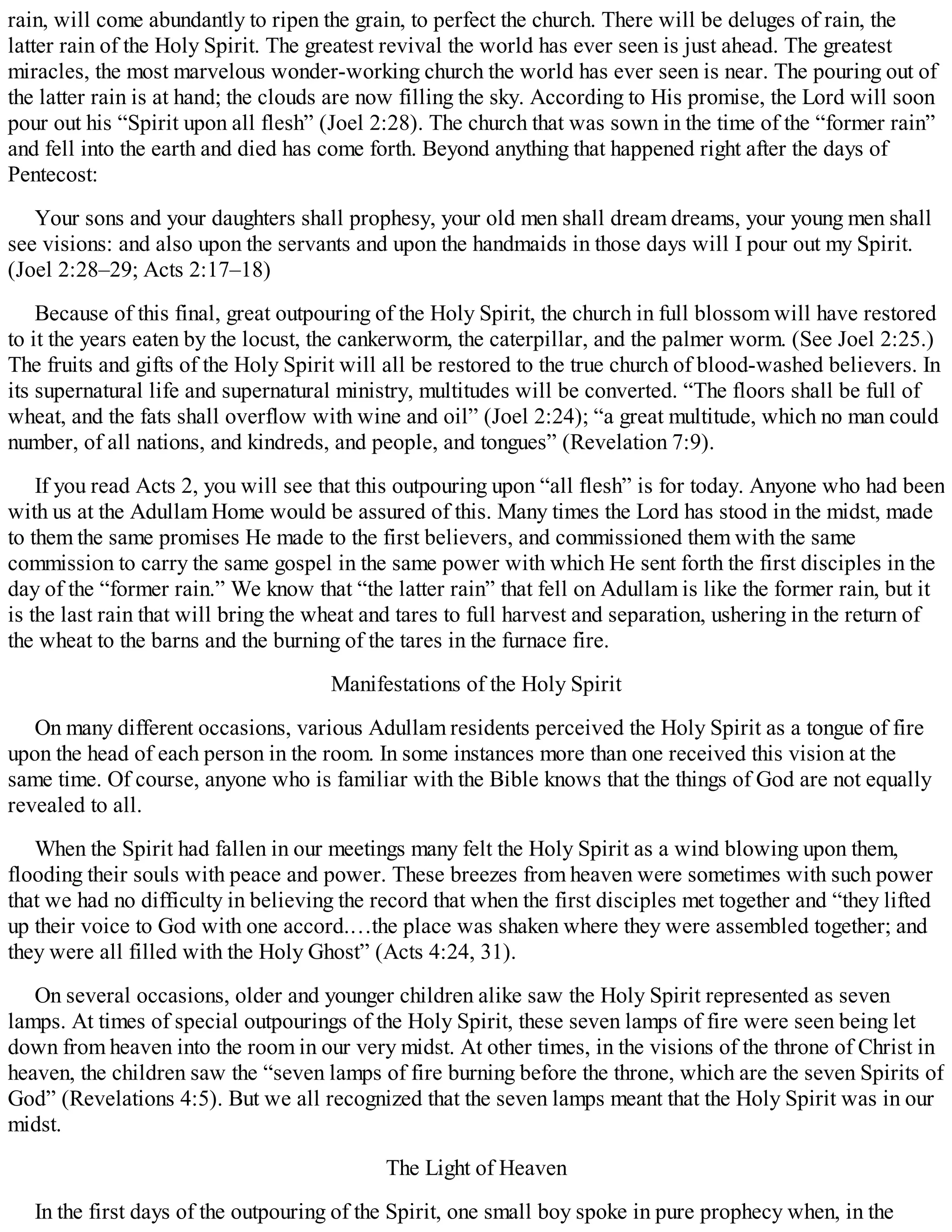 rain, will come abundantly to ripen the grain, to perfect the church. There will be deluges of rain, the
latter rain of the Holy Spirit. The greatest revival the world has ever seen is just ahead. The greatest
miracles, the most marvelous wonder-working church the world has ever seen is near. The pouring out of
the latter rain is at hand; the clouds are now filling the sky. According to His promise, the Lord will soon
pour out his “Spirit upon all flesh” (Joel 2:28). The church that was sown in the time of the “former rain”
and fell into the earth and died has come forth. Beyond anything that happened right after the days of
Pentecost:
Your sons and your daughters shall prophesy, your old men shall dream dreams, your young men shall
see visions: and also upon the servants and upon the handmaids in those days will I pour out my Spirit.
(Joel 2:28–29; Acts 2:17–18)
Because of this final, great outpouring of the Holy Spirit, the church in full blossom will have restored
to it the years eaten by the locust, the cankerworm, the caterpillar, and the palmer worm. (See Joel 2:25.)
The fruits and gifts of the Holy Spirit will all be restored to the true church of blood-washed believers. In
its supernatural life and supernatural ministry, multitudes will be converted. “The floors shall be full of
wheat, and the fats shall overflow with wine and oil” (Joel 2:24); “a great multitude, which no man could
number, of all nations, and kindreds, and people, and tongues” (Revelation 7:9).
If you read Acts 2, you will see that this outpouring upon “all flesh” is for today. Anyone who had been
with us at the Adullam Home would be assured of this. Many times the Lord has stood in the midst, made
to them the same promises He made to the first believers, and commissioned them with the same
commission to carry the same gospel in the same power with which He sent forth the first disciples in the
day of the “former rain.” We know that “the latter rain” that fell on Adullam is like the former rain, but it
is the last rain that will bring the wheat and tares to full harvest and separation, ushering in the return of
the wheat to the barns and the burning of the tares in the furnace fire.
Manifestations of the Holy Spirit
On many different occasions, various Adullam residents perceived the Holy Spirit as a tongue of fire
upon the head of each person in the room. In some instances more than one received this vision at the
same time. Of course, anyone who is familiar with the Bible knows that the things of God are not equally
revealed to all.
When the Spirit had fallen in our meetings many felt the Holy Spirit as a wind blowing upon them,
flooding their souls with peace and power. These breezes from heaven were sometimes with such power
that we had no difficulty in believing the record that when the first disciples met together and “they lifted
up their voice to God with one accord.…the place was shaken where they were assembled together; and
they were all filled with the Holy Ghost” (Acts 4:24, 31).
On several occasions, older and younger children alike saw the Holy Spirit represented as seven
lamps. At times of special outpourings of the Holy Spirit, these seven lamps of fire were seen being let
down from heaven into the room in our very midst. At other times, in the visions of the throne of Christ in
heaven, the children saw the “seven lamps of fire burning before the throne, which are the seven Spirits of
God” (Revelations 4:5). But we all recognized that the seven lamps meant that the Holy Spirit was in our
midst.
The Light of Heaven
In the first days of the outpouring of the Spirit, one small boy spoke in pure prophecy when, in the
 