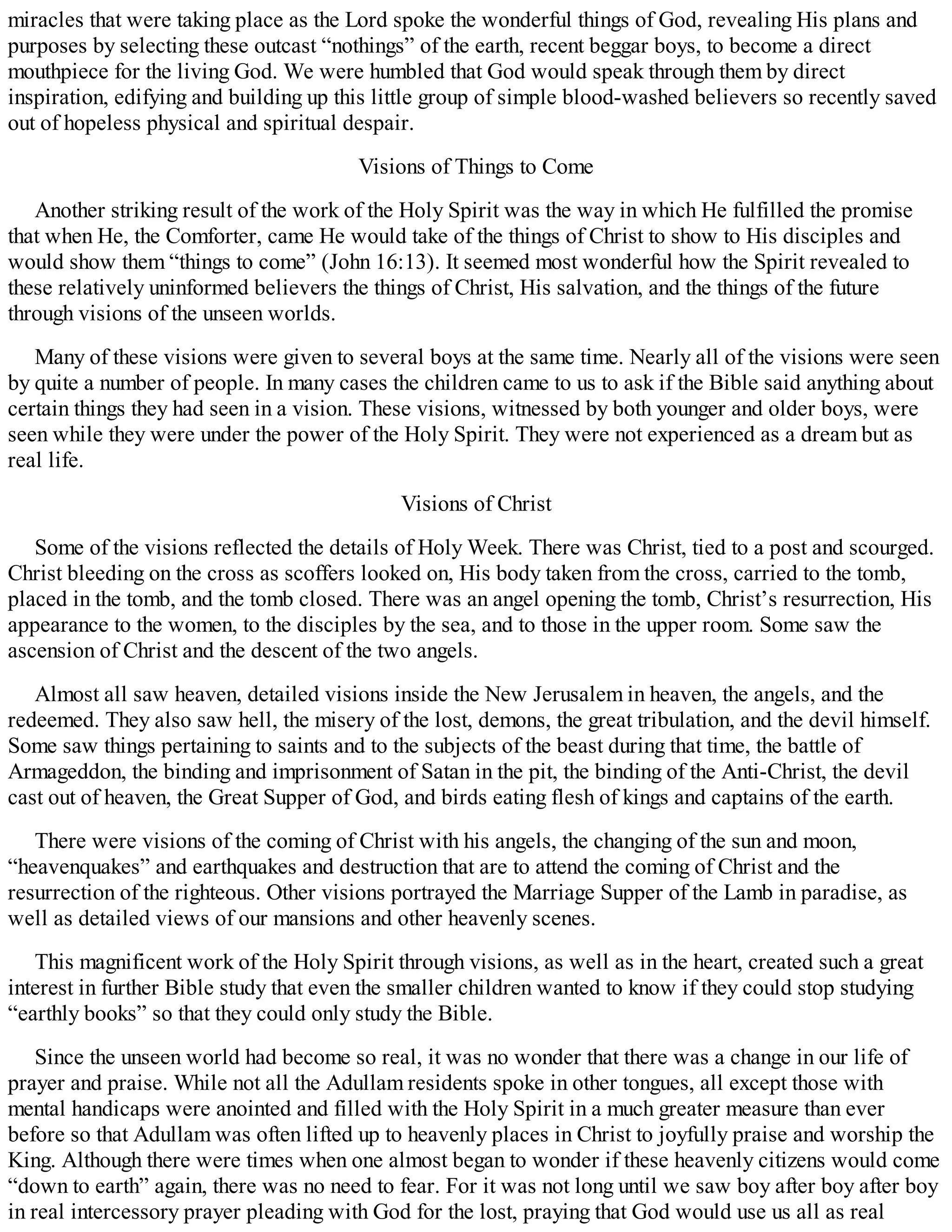miracles that were taking place as the Lord spoke the wonderful things of God, revealing His plans and
purposes by selecting these outcast “nothings” of the earth, recent beggar boys, to become a direct
mouthpiece for the living God. We were humbled that God would speak through them by direct
inspiration, edifying and building up this little group of simple blood-washed believers so recently saved
out of hopeless physical and spiritual despair.
Visions of Things to Come
Another striking result of the work of the Holy Spirit was the way in which He fulfilled the promise
that when He, the Comforter, came He would take of the things of Christ to show to His disciples and
would show them “things to come” (John 16:13). It seemed most wonderful how the Spirit revealed to
these relatively uninformed believers the things of Christ, His salvation, and the things of the future
through visions of the unseen worlds.
Many of these visions were given to several boys at the same time. Nearly all of the visions were seen
by quite a number of people. In many cases the children came to us to ask if the Bible said anything about
certain things they had seen in a vision. These visions, witnessed by both younger and older boys, were
seen while they were under the power of the Holy Spirit. They were not experienced as a dream but as
real life.
Visions of Christ
Some of the visions reflected the details of Holy Week. There was Christ, tied to a post and scourged.
Christ bleeding on the cross as scoffers looked on, His body taken from the cross, carried to the tomb,
placed in the tomb, and the tomb closed. There was an angel opening the tomb, Christ’s resurrection, His
appearance to the women, to the disciples by the sea, and to those in the upper room. Some saw the
ascension of Christ and the descent of the two angels.
Almost all saw heaven, detailed visions inside the New Jerusalem in heaven, the angels, and the
redeemed. They also saw hell, the misery of the lost, demons, the great tribulation, and the devil himself.
Some saw things pertaining to saints and to the subjects of the beast during that time, the battle of
Armageddon, the binding and imprisonment of Satan in the pit, the binding of the Anti-Christ, the devil
cast out of heaven, the Great Supper of God, and birds eating flesh of kings and captains of the earth.
There were visions of the coming of Christ with his angels, the changing of the sun and moon,
“heavenquakes” and earthquakes and destruction that are to attend the coming of Christ and the
resurrection of the righteous. Other visions portrayed the Marriage Supper of the Lamb in paradise, as
well as detailed views of our mansions and other heavenly scenes.
This magnificent work of the Holy Spirit through visions, as well as in the heart, created such a great
interest in further Bible study that even the smaller children wanted to know if they could stop studying
“earthly books” so that they could only study the Bible.
Since the unseen world had become so real, it was no wonder that there was a change in our life of
prayer and praise. While not all the Adullam residents spoke in other tongues, all except those with
mental handicaps were anointed and filled with the Holy Spirit in a much greater measure than ever
before so that Adullam was often lifted up to heavenly places in Christ to joyfully praise and worship the
King. Although there were times when one almost began to wonder if these heavenly citizens would come
“down to earth” again, there was no need to fear. For it was not long until we saw boy after boy after boy
in real intercessory prayer pleading with God for the lost, praying that God would use us all as real
 